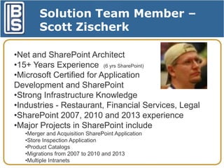 Solution Team Member –
Scott Zischerk
•Net and SharePoint Architect
•15+ Years Experience (6 yrs SharePoint)
•Microsoft Certified for Application
Development and SharePoint
•Strong Infrastructure Knowledge
•Industries - Restaurant, Financial Services, Legal
•SharePoint 2007, 2010 and 2013 experience
•Major Projects in SharePoint include
•Merger and Acquisition SharePoint Application
•Store Inspection Application
•Product Catalogs
•Migrations from 2007 to 2010 and 2013
•Multiple Intranets

 