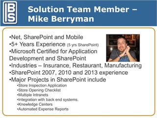 Solution Team Member –
Mike Berryman
•Net, SharePoint and Mobile
•5+ Years Experience (5 yrs SharePoint)
•Microsoft Certified for Application
Development and SharePoint
•Industries – Insurance, Restaurant, Manufacturing
•SharePoint 2007, 2010 and 2013 experience
•Major Projects in SharePoint include
•Store Inspection Application
•Store Opening Checklist
•Multiple Intranets
•Integration with back end systems.
•Knowledge Centers
•Automated Expense Reports

 