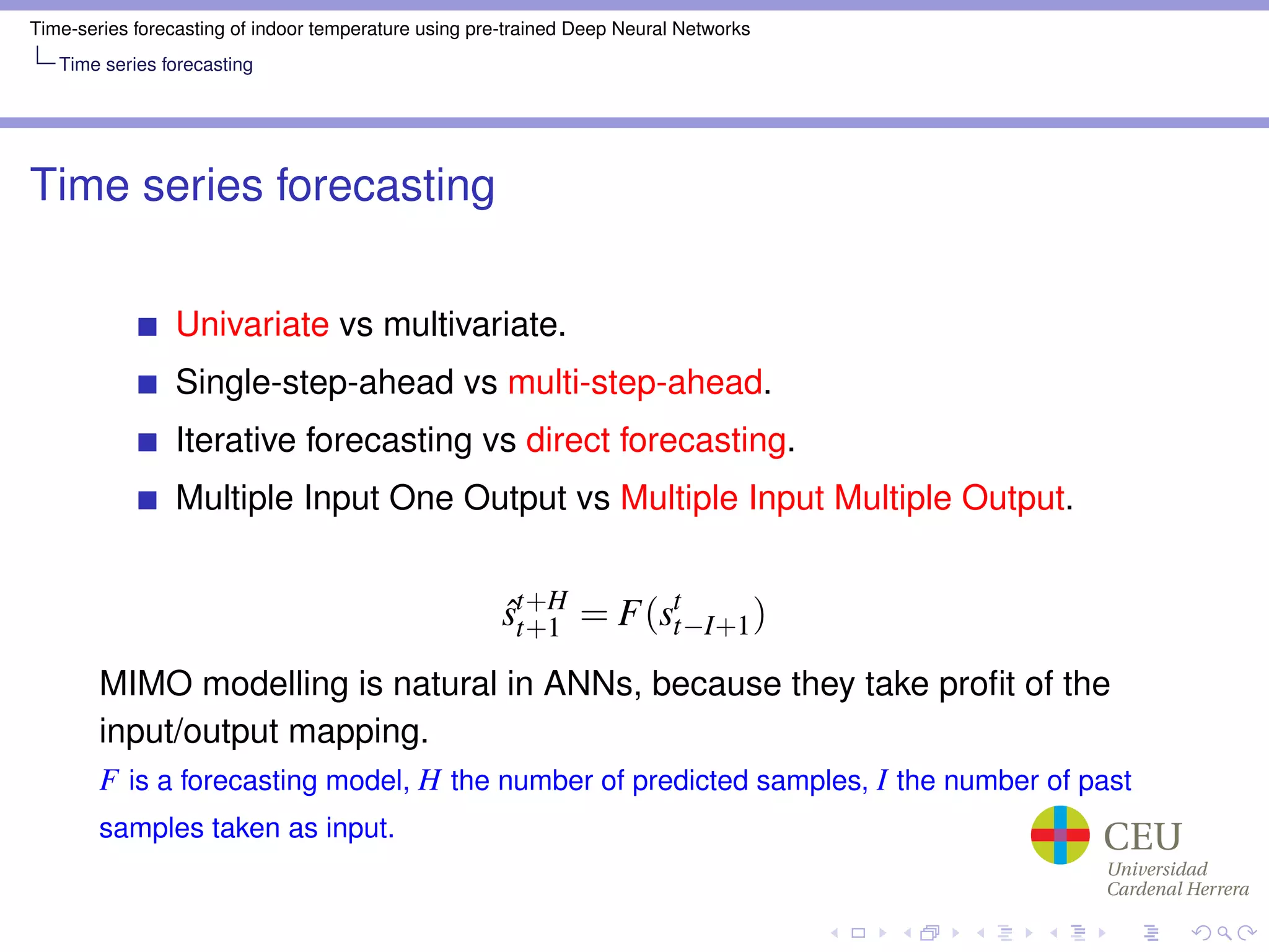 Time-series forecasting of indoor temperature using pre-trained Deep Neural Networks
Time series forecasting
Time series forecasting
Univariate vs multivariate.
Single-step-ahead vs multi-step-ahead.
Iterative forecasting vs direct forecasting.
Multiple Input One Output vs Multiple Input Multiple Output.
ˆst+H
t+1 = F(st
t−I+1)
MIMO modelling is natural in ANNs, because they take proﬁt of the
input/output mapping.
F is a forecasting model, H the number of predicted samples, I the number of past
samples taken as input.
 