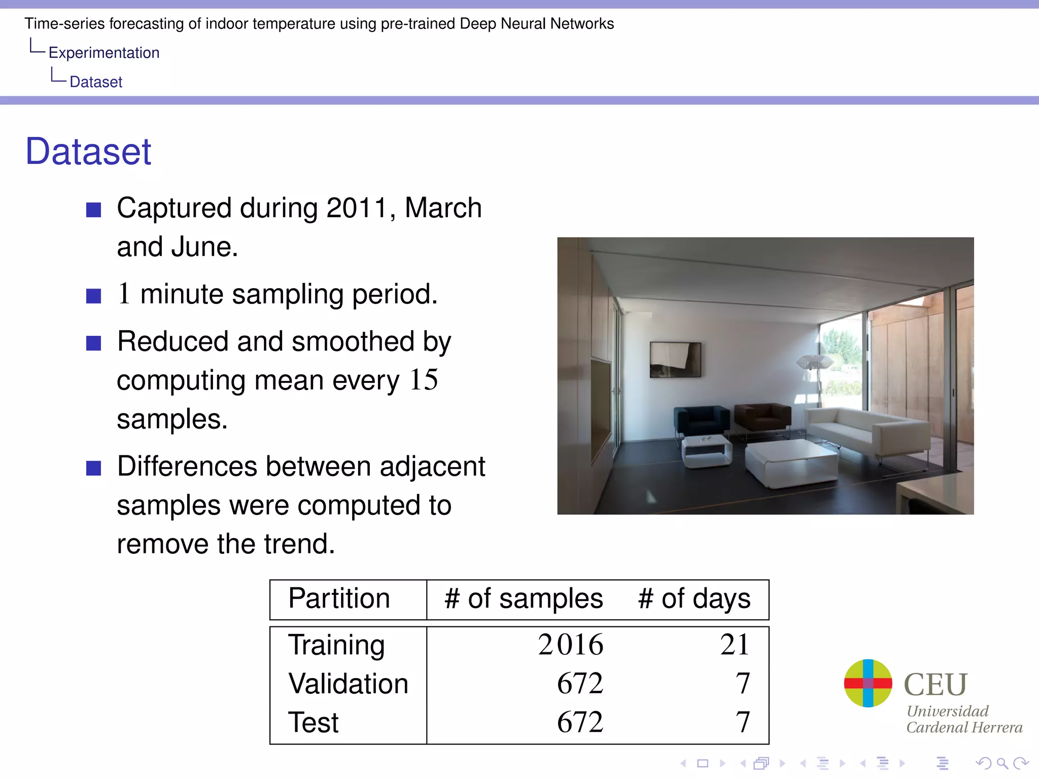 Time-series forecasting of indoor temperature using pre-trained Deep Neural Networks
Experimentation
Dataset
Dataset
Captured during 2011, March
and June.
1 minute sampling period.
Reduced and smoothed by
computing mean every 15
samples.
Differences between adjacent
samples were computed to
remove the trend.
Partition # of samples # of days
Training 2016 21
Validation 672 7
Test 672 7
 