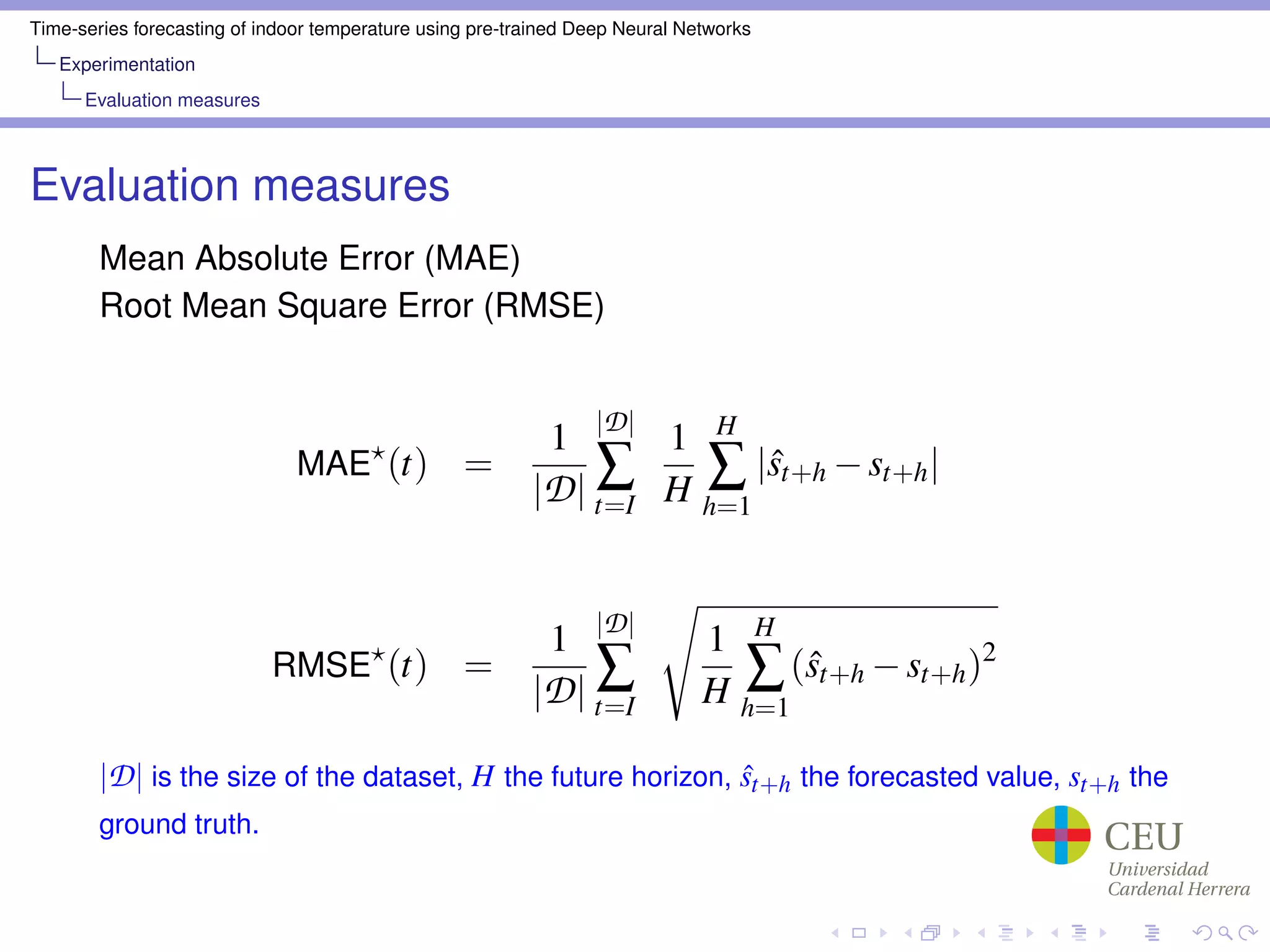 Time-series forecasting of indoor temperature using pre-trained Deep Neural Networks
Experimentation
Evaluation measures
Evaluation measures
Mean Absolute Error (MAE)
Root Mean Square Error (RMSE)
MAE (t) =
1
|D|
|D|
∑
t=I
1
H
H
∑
h=1
|ˆst+h −st+h|
RMSE (t) =
1
|D|
|D|
∑
t=I
1
H
H
∑
h=1
(ˆst+h −st+h)2
|D| is the size of the dataset, H the future horizon, ˆst+h the forecasted value, st+h the
ground truth.
 