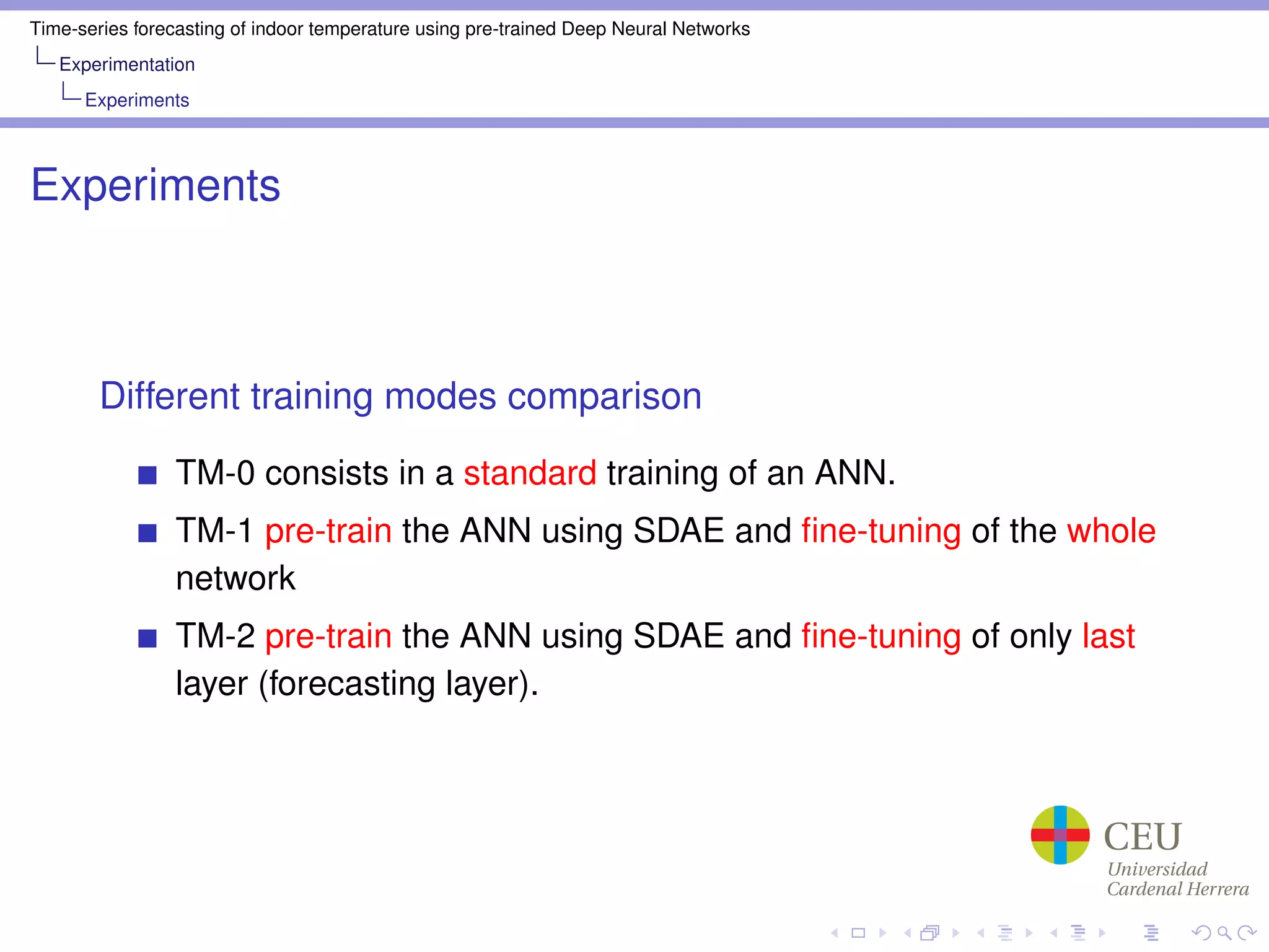 Time-series forecasting of indoor temperature using pre-trained Deep Neural Networks
Experimentation
Experiments
Experiments
Different training modes comparison
TM-0 consists in a standard training of an ANN.
TM-1 pre-train the ANN using SDAE and ﬁne-tuning of the whole
network
TM-2 pre-train the ANN using SDAE and ﬁne-tuning of only last
layer (forecasting layer).
 