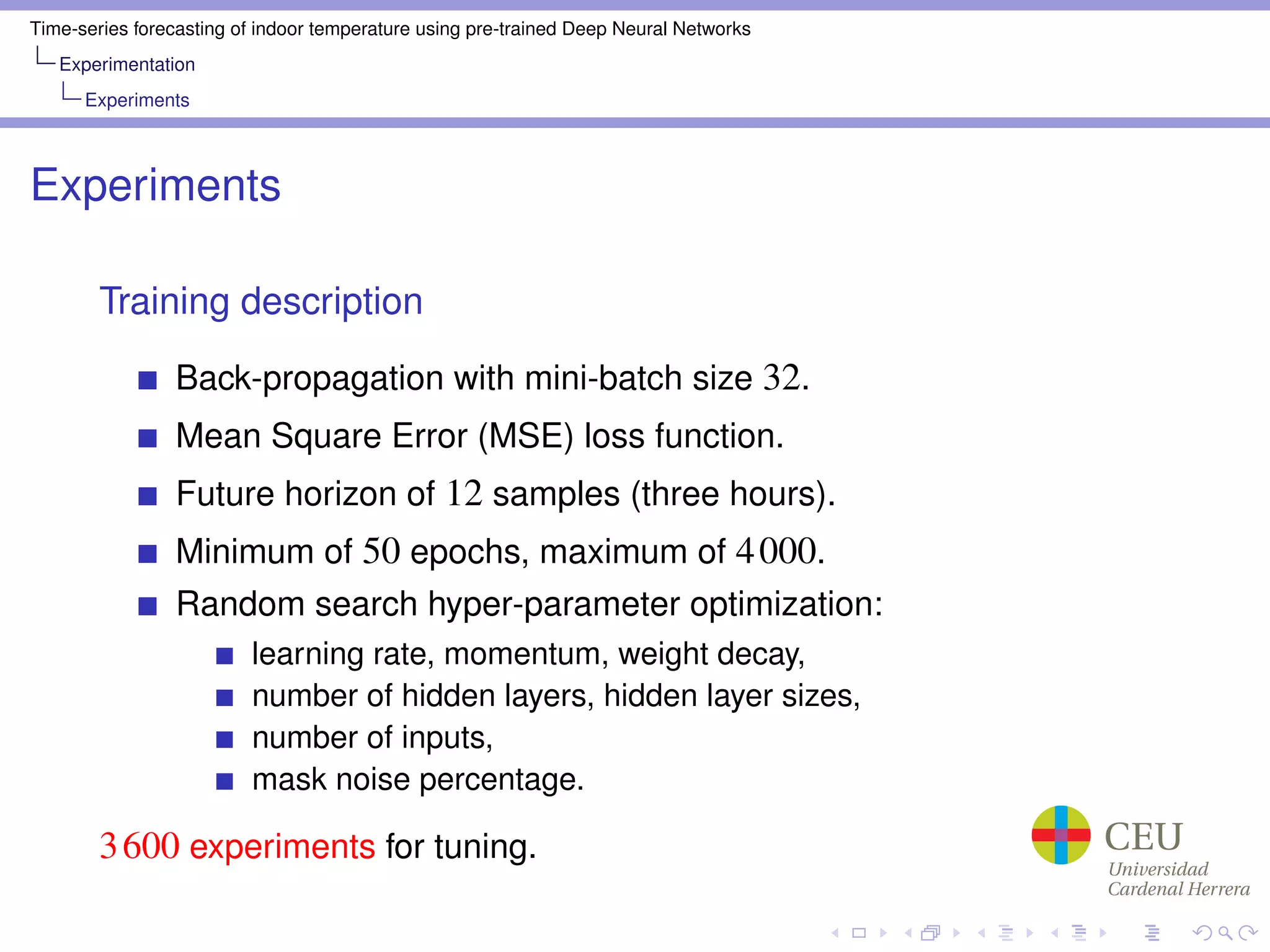 Time-series forecasting of indoor temperature using pre-trained Deep Neural Networks
Experimentation
Experiments
Experiments
Training description
Back-propagation with mini-batch size 32.
Mean Square Error (MSE) loss function.
Future horizon of 12 samples (three hours).
Minimum of 50 epochs, maximum of 4000.
Random search hyper-parameter optimization:
learning rate, momentum, weight decay,
number of hidden layers, hidden layer sizes,
number of inputs,
mask noise percentage.
3600 experiments for tuning.
 