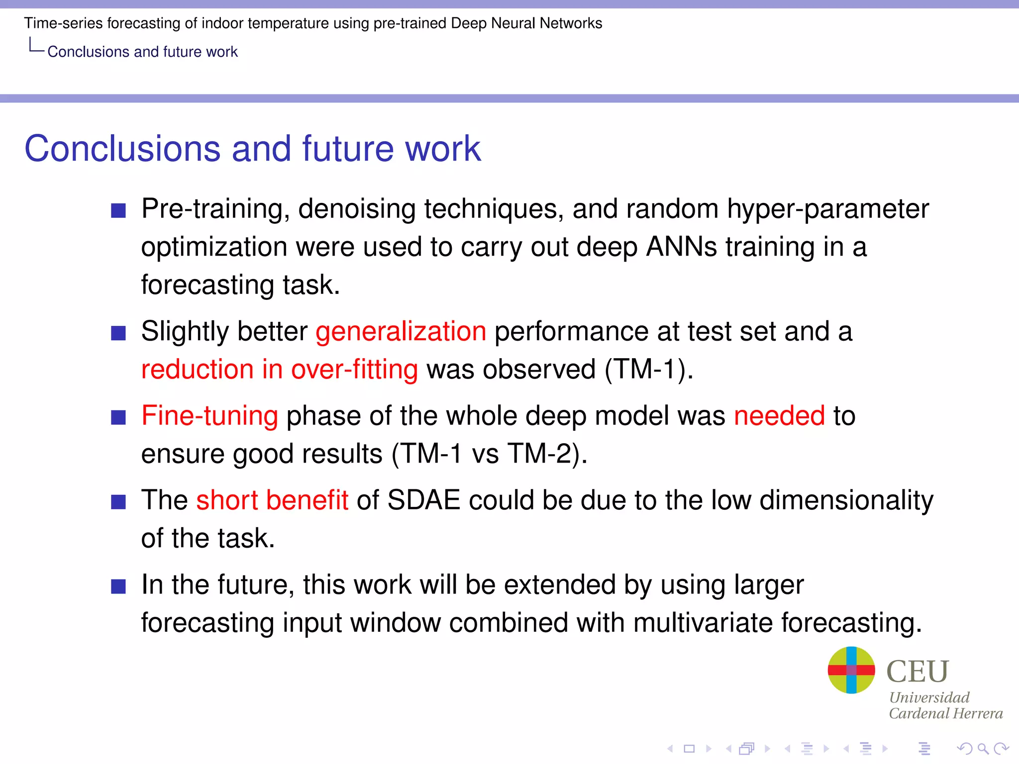 Time-series forecasting of indoor temperature using pre-trained Deep Neural Networks
Conclusions and future work
Conclusions and future work
Pre-training, denoising techniques, and random hyper-parameter
optimization were used to carry out deep ANNs training in a
forecasting task.
Slightly better generalization performance at test set and a
reduction in over-ﬁtting was observed (TM-1).
Fine-tuning phase of the whole deep model was needed to
ensure good results (TM-1 vs TM-2).
The short beneﬁt of SDAE could be due to the low dimensionality
of the task.
In the future, this work will be extended by using larger
forecasting input window combined with multivariate forecasting.
 