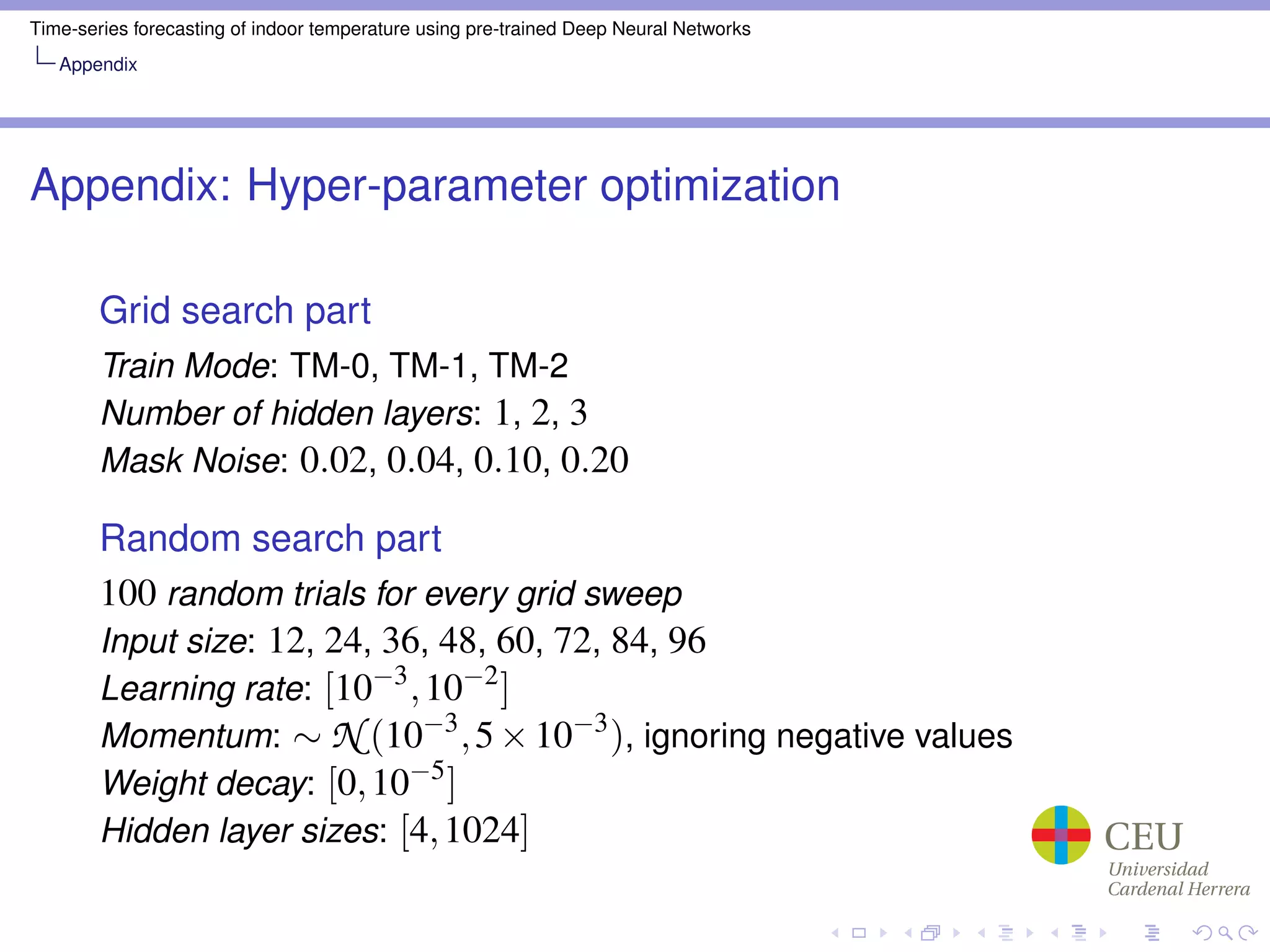 Time-series forecasting of indoor temperature using pre-trained Deep Neural Networks
Appendix
Appendix: Hyper-parameter optimization
Grid search part
Train Mode: TM-0, TM-1, TM-2
Number of hidden layers: 1, 2, 3
Mask Noise: 0.02, 0.04, 0.10, 0.20
Random search part
100 random trials for every grid sweep
Input size: 12, 24, 36, 48, 60, 72, 84, 96
Learning rate: [10−3
,10−2
]
Momentum: ∼ N (10−3
,5×10−3
), ignoring negative values
Weight decay: [0,10−5
]
Hidden layer sizes: [4,1024]
 
