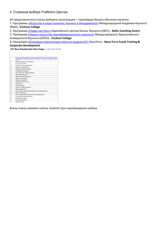4. Страница выбора Учебного Центра

Из представленного списка выберите организацию – провайдера Вашего обучения коучингу:
1. Программа «Искусство и наука коучинга. Коучинг в менеджменте» Международной Академии Коучинга
(МАК) - Erickson College
2. Программа «Лидер как Коуч» Европейского Центра Бизнес Коучинга (EBCC) - Baltic Coaching Centre
3. Программа «Наука и искусство трансформационного коучинга» Международного Эриксоновского
Университета Коучинга (МЭУк) - Erickson College
4. Программа «Ключевые компетенции коуча по модели ICF» NovaTerra - Nova Terra Coach Training &
Corporate Development




Внизу списка нажмите кнопку «Submit» для подтверждения выбора.
 