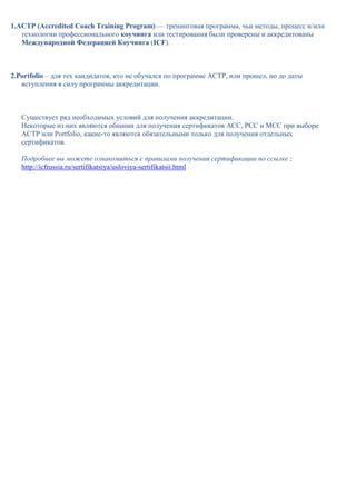 1.АСТР (Accredited Coach Training Program) — тренинговая программа, чьи методы, процесс и/или
   технологии профессионального коучинга или тестирования были проверены и аккредитованы
   Международной Федерацией Коучинга (ICF).



2.Portfolio – для тех кандидатов, кто не обучался по программе АСТР, или прошел, но до даты
   вступления в силу программы аккредитации.



   Существует ряд необходимых условий для получения аккредитации.
   Некоторые из них являются общими для получения сертификатов АСС, РСС и МСС при выборе
   АСТР или Portfolio, какие-то являются обязательными только для получения отдельных
   сертификатов.

   Подробнее вы можете ознакомиться с правилами получения сертификации по ссылке :
   http://icfrussia.ru/sertifikatsiya/usloviya-sertifikatsii.html
 