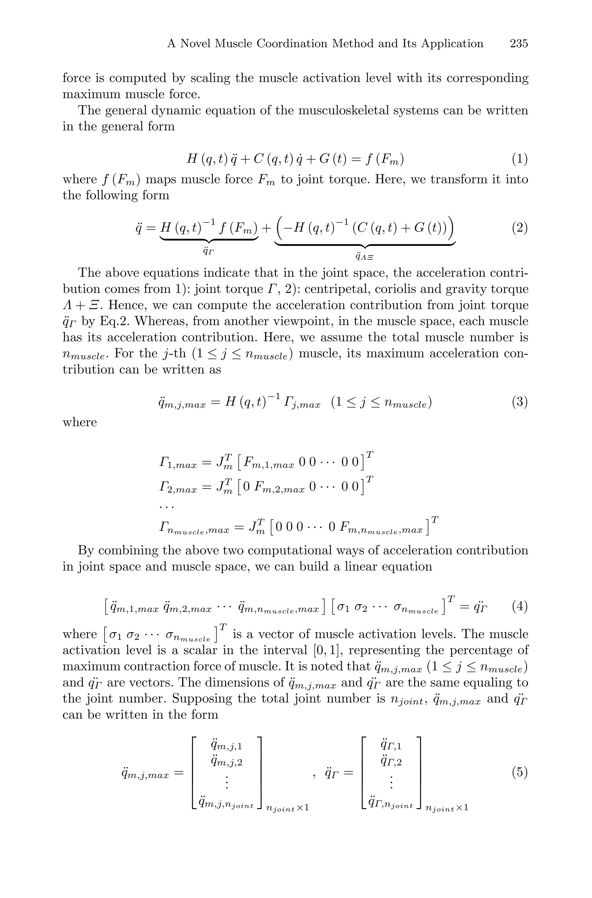A Novel Muscle Coordination Method and Its Application 235
force is computed by scaling the muscle activation level with its corresponding
maximum muscle force.
The general dynamic equation of the musculoskeletal systems can be written
in the general form
H (q, t) ¨q + C (q, t) ˙q + G (t) = f (Fm) (1)
where f (Fm) maps muscle force Fm to joint torque. Here, we transform it into
the following form
¨q = H (q, t)
−1
f (Fm)
¨qΓ
+ −H (q, t)
−1
(C (q, t) + G (t))
¨qΛΞ
(2)
The above equations indicate that in the joint space, the acceleration contri-
bution comes from 1): joint torque Γ, 2): centripetal, coriolis and gravity torque
Λ + Ξ. Hence, we can compute the acceleration contribution from joint torque
¨qΓ by Eq.2. Whereas, from another viewpoint, in the muscle space, each muscle
has its acceleration contribution. Here, we assume the total muscle number is
nmuscle. For the j-th (1 ≤ j ≤ nmuscle) muscle, its maximum acceleration con-
tribution can be written as
¨qm,j,max = H (q, t)−1
Γj,max (1 ≤ j ≤ nmuscle) (3)
where
Γ1,max = JT
m Fm,1,max 0 0 · · · 0 0
T
Γ2,max = JT
m 0 Fm,2,max 0 · · · 0 0
T
· · ·
Γnmuscle,max = JT
m 0 0 0 · · · 0 Fm,nmuscle,max
T
By combining the above two computational ways of acceleration contribution
in joint space and muscle space, we can build a linear equation
¨qm,1,max ¨qm,2,max · · · ¨qm,nmuscle,max σ1 σ2 · · · σnmuscle
T
= ¨qΓ (4)
where σ1 σ2 · · · σnmuscle
T
is a vector of muscle activation levels. The muscle
activation level is a scalar in the interval [0, 1], representing the percentage of
maximum contraction force of muscle. It is noted that ¨qm,j,max (1 ≤ j ≤ nmuscle)
and ¨qΓ are vectors. The dimensions of ¨qm,j,max and ¨qΓ are the same equaling to
the joint number. Supposing the total joint number is njoint, ¨qm,j,max and ¨qΓ
can be written in the form
¨qm,j,max =
⎡
⎢
⎢
⎢
⎣
¨qm,j,1
¨qm,j,2
...
¨qm,j,njoint
⎤
⎥
⎥
⎥
⎦
njoint×1
, ¨qΓ =
⎡
⎢
⎢
⎢
⎣
¨qΓ,1
¨qΓ,2
...
¨qΓ,njoint
⎤
⎥
⎥
⎥
⎦
njoint×1
(5)
 