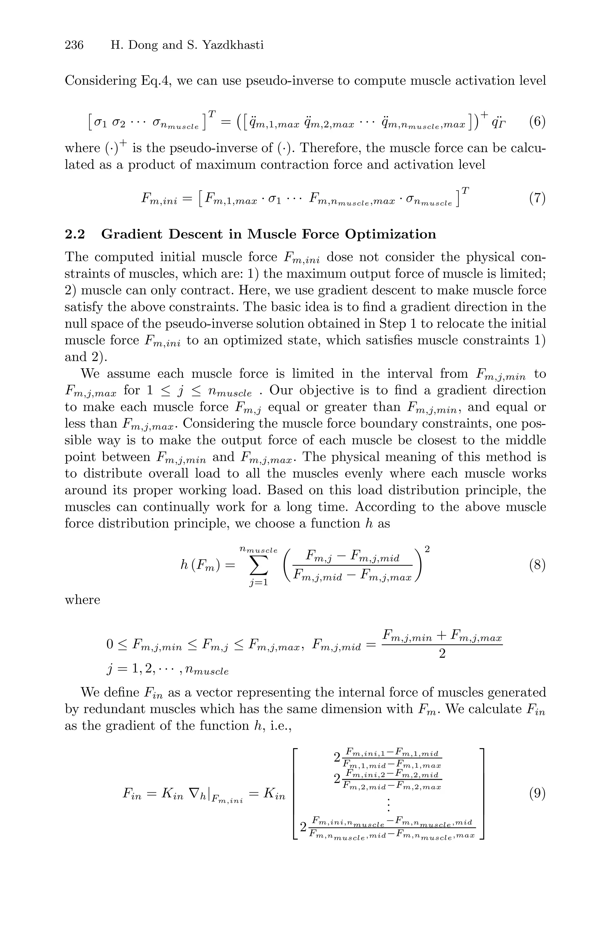 236 H. Dong and S. Yazdkhasti
Considering Eq.4, we can use pseudo-inverse to compute muscle activation level
σ1 σ2 · · · σnmuscle
T
= ¨qm,1,max ¨qm,2,max · · · ¨qm,nmuscle,max
+
¨qΓ (6)
where (·)+
is the pseudo-inverse of (·). Therefore, the muscle force can be calcu-
lated as a product of maximum contraction force and activation level
Fm,ini = Fm,1,max · σ1 · · · Fm,nmuscle,max · σnmuscle
T
(7)
2.2 Gradient Descent in Muscle Force Optimization
The computed initial muscle force Fm,ini dose not consider the physical con-
straints of muscles, which are: 1) the maximum output force of muscle is limited;
2) muscle can only contract. Here, we use gradient descent to make muscle force
satisfy the above constraints. The basic idea is to ﬁnd a gradient direction in the
null space of the pseudo-inverse solution obtained in Step 1 to relocate the initial
muscle force Fm,ini to an optimized state, which satisﬁes muscle constraints 1)
and 2).
We assume each muscle force is limited in the interval from Fm,j,min to
Fm,j,max for 1 ≤ j ≤ nmuscle . Our objective is to ﬁnd a gradient direction
to make each muscle force Fm,j equal or greater than Fm,j,min, and equal or
less than Fm,j,max. Considering the muscle force boundary constraints, one pos-
sible way is to make the output force of each muscle be closest to the middle
point between Fm,j,min and Fm,j,max. The physical meaning of this method is
to distribute overall load to all the muscles evenly where each muscle works
around its proper working load. Based on this load distribution principle, the
muscles can continually work for a long time. According to the above muscle
force distribution principle, we choose a function h as
h (Fm) =
nmuscle
j=1
Fm,j − Fm,j,mid
Fm,j,mid − Fm,j,max
2
(8)
where
0 ≤ Fm,j,min ≤ Fm,j ≤ Fm,j,max, Fm,j,mid =
Fm,j,min + Fm,j,max
2
j = 1, 2, · · · , nmuscle
We deﬁne Fin as a vector representing the internal force of muscles generated
by redundant muscles which has the same dimension with Fm. We calculate Fin
as the gradient of the function h, i.e.,
Fin = Kin ∇h|Fm,ini
= Kin
⎡
⎢
⎢
⎢
⎢
⎢
⎣
2
Fm,ini,1−Fm,1,mid
Fm,1,mid−Fm,1,max
2
Fm,ini,2−Fm,2,mid
Fm,2,mid−Fm,2,max
...
2
Fm,ini,nmuscle
−Fm,nmuscle,mid
Fm,nmuscle,mid−Fm,nmuscle,max
⎤
⎥
⎥
⎥
⎥
⎥
⎦
(9)
 