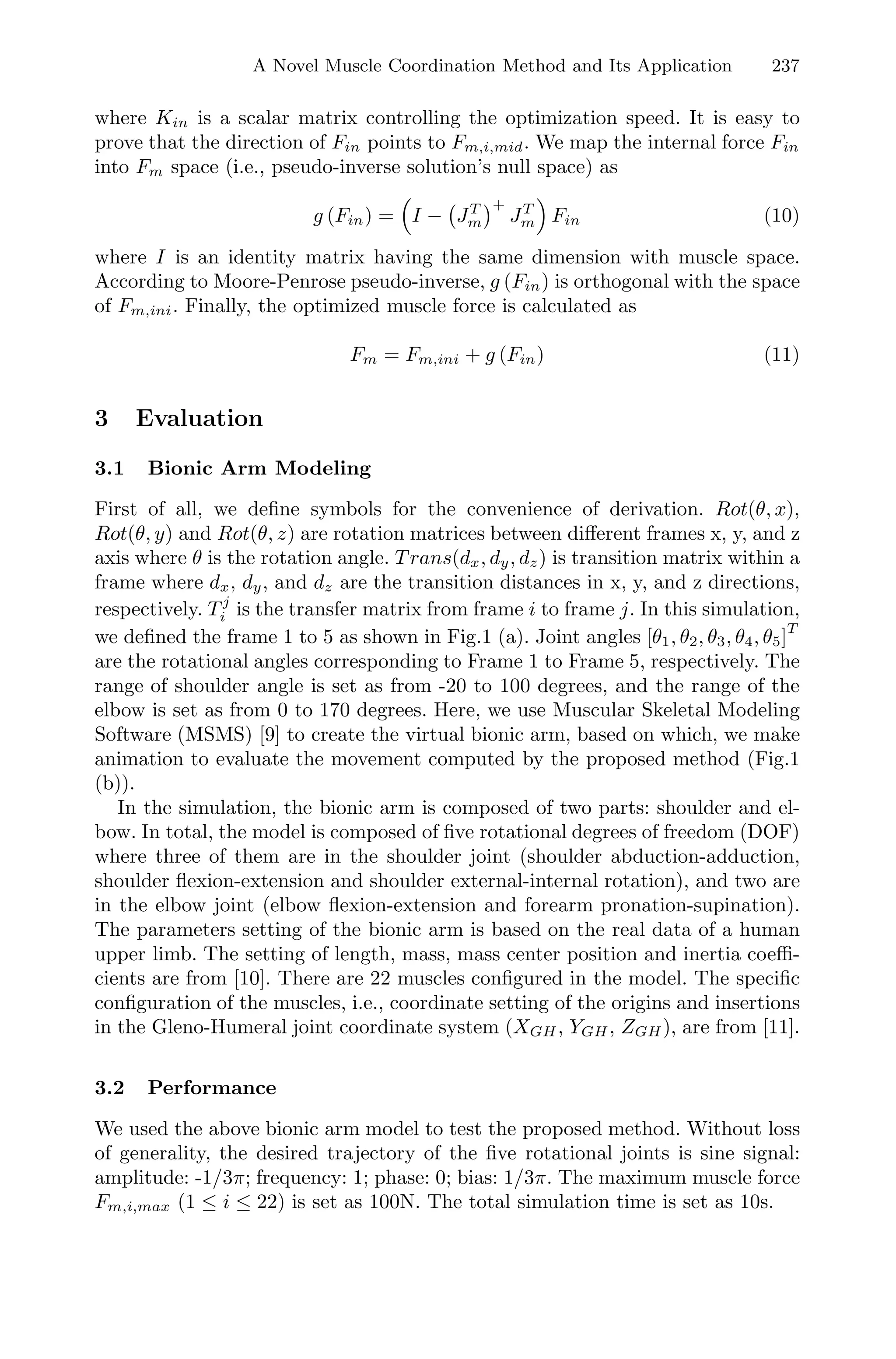 A Novel Muscle Coordination Method and Its Application 237
where Kin is a scalar matrix controlling the optimization speed. It is easy to
prove that the direction of Fin points to Fm,i,mid. We map the internal force Fin
into Fm space (i.e., pseudo-inverse solution’s null space) as
g (Fin) = I − JT
m
+
JT
m Fin (10)
where I is an identity matrix having the same dimension with muscle space.
According to Moore-Penrose pseudo-inverse, g (Fin) is orthogonal with the space
of Fm,ini. Finally, the optimized muscle force is calculated as
Fm = Fm,ini + g (Fin) (11)
3 Evaluation
3.1 Bionic Arm Modeling
First of all, we deﬁne symbols for the convenience of derivation. Rot(θ, x),
Rot(θ, y) and Rot(θ, z) are rotation matrices between diﬀerent frames x, y, and z
axis where θ is the rotation angle. T rans(dx, dy, dz) is transition matrix within a
frame where dx, dy, and dz are the transition distances in x, y, and z directions,
respectively. T j
i is the transfer matrix from frame i to frame j. In this simulation,
we deﬁned the frame 1 to 5 as shown in Fig.1 (a). Joint angles [θ1, θ2, θ3, θ4, θ5]T
are the rotational angles corresponding to Frame 1 to Frame 5, respectively. The
range of shoulder angle is set as from -20 to 100 degrees, and the range of the
elbow is set as from 0 to 170 degrees. Here, we use Muscular Skeletal Modeling
Software (MSMS) [9] to create the virtual bionic arm, based on which, we make
animation to evaluate the movement computed by the proposed method (Fig.1
(b)).
In the simulation, the bionic arm is composed of two parts: shoulder and el-
bow. In total, the model is composed of ﬁve rotational degrees of freedom (DOF)
where three of them are in the shoulder joint (shoulder abduction-adduction,
shoulder ﬂexion-extension and shoulder external-internal rotation), and two are
in the elbow joint (elbow ﬂexion-extension and forearm pronation-supination).
The parameters setting of the bionic arm is based on the real data of a human
upper limb. The setting of length, mass, mass center position and inertia coeﬃ-
cients are from [10]. There are 22 muscles conﬁgured in the model. The speciﬁc
conﬁguration of the muscles, i.e., coordinate setting of the origins and insertions
in the Gleno-Humeral joint coordinate system (XGH, YGH, ZGH), are from [11].
3.2 Performance
We used the above bionic arm model to test the proposed method. Without loss
of generality, the desired trajectory of the ﬁve rotational joints is sine signal:
amplitude: -1/3π; frequency: 1; phase: 0; bias: 1/3π. The maximum muscle force
Fm,i,max (1 ≤ i ≤ 22) is set as 100N. The total simulation time is set as 10s.
 