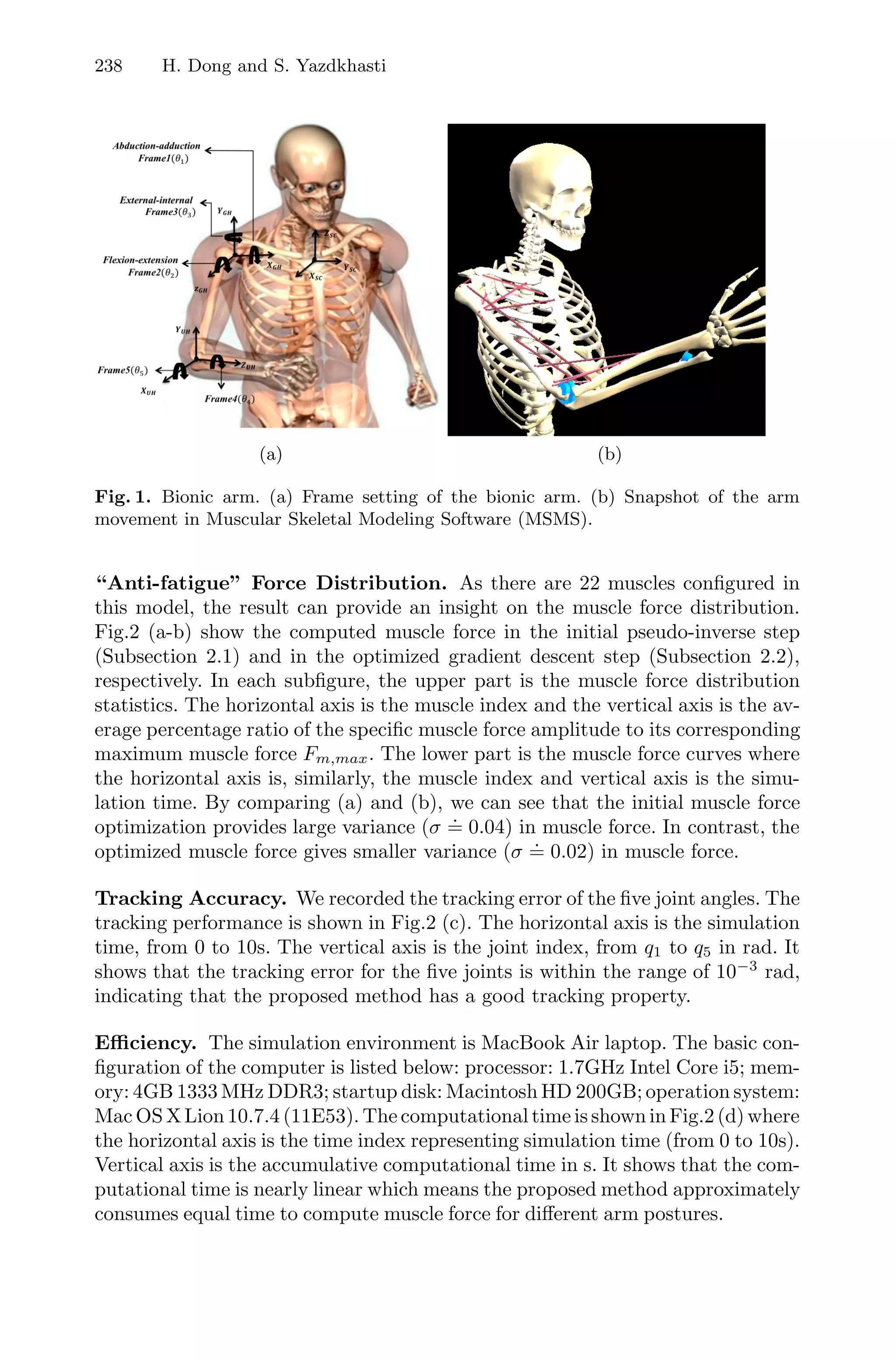 238 H. Dong and S. Yazdkhasti
(a) (b)
Fig. 1. Bionic arm. (a) Frame setting of the bionic arm. (b) Snapshot of the arm
movement in Muscular Skeletal Modeling Software (MSMS).
“Anti-fatigue” Force Distribution. As there are 22 muscles conﬁgured in
this model, the result can provide an insight on the muscle force distribution.
Fig.2 (a-b) show the computed muscle force in the initial pseudo-inverse step
(Subsection 2.1) and in the optimized gradient descent step (Subsection 2.2),
respectively. In each subﬁgure, the upper part is the muscle force distribution
statistics. The horizontal axis is the muscle index and the vertical axis is the av-
erage percentage ratio of the speciﬁc muscle force amplitude to its corresponding
maximum muscle force Fm,max. The lower part is the muscle force curves where
the horizontal axis is, similarly, the muscle index and vertical axis is the simu-
lation time. By comparing (a) and (b), we can see that the initial muscle force
optimization provides large variance (σ
.
= 0.04) in muscle force. In contrast, the
optimized muscle force gives smaller variance (σ
.
= 0.02) in muscle force.
Tracking Accuracy. We recorded the tracking error of the ﬁve joint angles. The
tracking performance is shown in Fig.2 (c). The horizontal axis is the simulation
time, from 0 to 10s. The vertical axis is the joint index, from q1 to q5 in rad. It
shows that the tracking error for the ﬁve joints is within the range of 10−3
rad,
indicating that the proposed method has a good tracking property.
Eﬃciency. The simulation environment is MacBook Air laptop. The basic con-
ﬁguration of the computer is listed below: processor: 1.7GHz Intel Core i5; mem-
ory: 4GB 1333 MHz DDR3; startup disk: Macintosh HD 200GB; operation system:
Mac OS X Lion 10.7.4 (11E53). The computational time is shown in Fig.2 (d) where
the horizontal axis is the time index representing simulation time (from 0 to 10s).
Vertical axis is the accumulative computational time in s. It shows that the com-
putational time is nearly linear which means the proposed method approximately
consumes equal time to compute muscle force for diﬀerent arm postures.
 