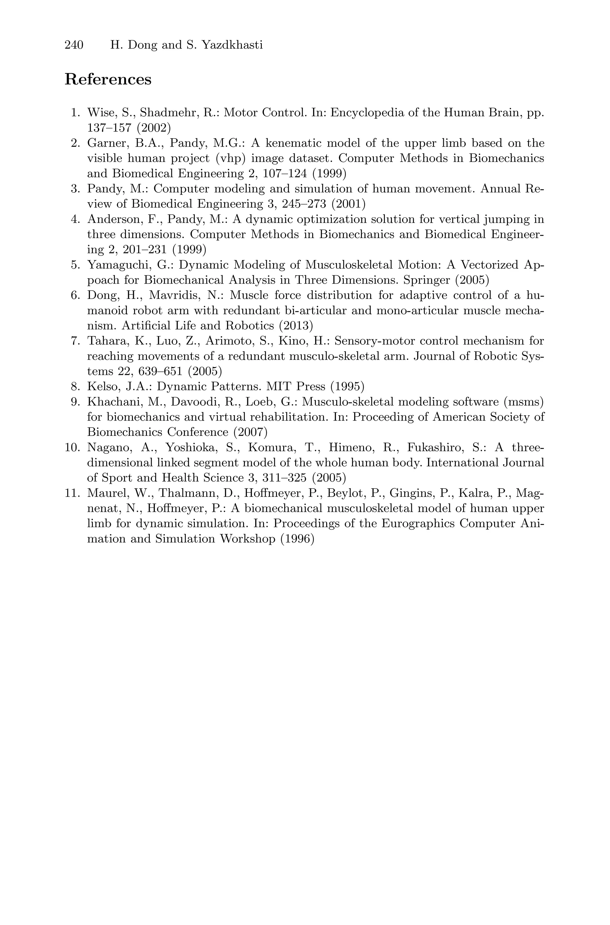 240 H. Dong and S. Yazdkhasti
References
1. Wise, S., Shadmehr, R.: Motor Control. In: Encyclopedia of the Human Brain, pp.
137–157 (2002)
2. Garner, B.A., Pandy, M.G.: A kenematic model of the upper limb based on the
visible human project (vhp) image dataset. Computer Methods in Biomechanics
and Biomedical Engineering 2, 107–124 (1999)
3. Pandy, M.: Computer modeling and simulation of human movement. Annual Re-
view of Biomedical Engineering 3, 245–273 (2001)
4. Anderson, F., Pandy, M.: A dynamic optimization solution for vertical jumping in
three dimensions. Computer Methods in Biomechanics and Biomedical Engineer-
ing 2, 201–231 (1999)
5. Yamaguchi, G.: Dynamic Modeling of Musculoskeletal Motion: A Vectorized Ap-
poach for Biomechanical Analysis in Three Dimensions. Springer (2005)
6. Dong, H., Mavridis, N.: Muscle force distribution for adaptive control of a hu-
manoid robot arm with redundant bi-articular and mono-articular muscle mecha-
nism. Artiﬁcial Life and Robotics (2013)
7. Tahara, K., Luo, Z., Arimoto, S., Kino, H.: Sensory-motor control mechanism for
reaching movements of a redundant musculo-skeletal arm. Journal of Robotic Sys-
tems 22, 639–651 (2005)
8. Kelso, J.A.: Dynamic Patterns. MIT Press (1995)
9. Khachani, M., Davoodi, R., Loeb, G.: Musculo-skeletal modeling software (msms)
for biomechanics and virtual rehabilitation. In: Proceeding of American Society of
Biomechanics Conference (2007)
10. Nagano, A., Yoshioka, S., Komura, T., Himeno, R., Fukashiro, S.: A three-
dimensional linked segment model of the whole human body. International Journal
of Sport and Health Science 3, 311–325 (2005)
11. Maurel, W., Thalmann, D., Hoﬀmeyer, P., Beylot, P., Gingins, P., Kalra, P., Mag-
nenat, N., Hoﬀmeyer, P.: A biomechanical musculoskeletal model of human upper
limb for dynamic simulation. In: Proceedings of the Eurographics Computer Ani-
mation and Simulation Workshop (1996)
 