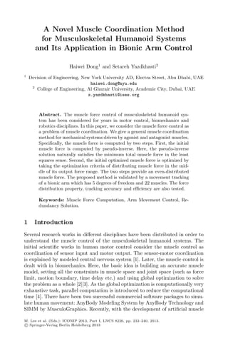 A Novel Muscle Coordination Method
for Musculoskeletal Humanoid Systems
and Its Application in Bionic Arm Control
Haiwei Dong1
and Setareh Yazdkhasti2
1
Devision of Engineering, New York University AD, Electra Street, Abu Dhabi, UAE
haiwei.dong@nyu.edu
2
College of Engineering, Al Ghurair University, Academic City, Dubai, UAE
s.yazdkhasti@ieee.org
Abstract. The muscle force control of musculoskeletal humanoid sys-
tem has been considered for years in motor control, biomechanics and
robotics disciplines. In this paper, we consider the muscle force control as
a problem of muscle coordination. We give a general muscle coordination
method for mechanical systems driven by agonist and antagonist muscles.
Speciﬁcally, the muscle force is computed by two steps. First, the initial
muscle force is computed by pseudo-inverse. Here, the pseudo-inverse
solution naturally satisﬁes the minimum total muscle force in the least
squares sense. Second, the initial optimized muscle force is optimized by
taking the optimization criteria of distributing muscle force in the mid-
dle of its output force range. The two steps provide an even-distributed
muscle force. The proposed method is validated by a movement tracking
of a bionic arm which has 5 degrees of freedom and 22 muscles. The force
distribution property, tracking accuracy and eﬃciency are also tested.
Keywords: Muscle Force Computation, Arm Movement Control, Re-
dundancy Solution.
1 Introduction
Several research works in diﬀerent disciplines have been distributed in order to
understand the muscle control of the musculoskeletal humanoid systems. The
initial scientiﬁc works in human motor control consider the muscle control as
coordination of sensor input and motor output. The sensor-motor coordination
is explained by modeled central nervous system [1]. Later, the muscle control is
dealt with in biomechanics. Here, the basic idea is building an accurate muscle
model, setting all the constraints in muscle space and joint space (such as force
limit, motion boundary, time delay etc.) and using global optimization to solve
the problem as a whole [2][3]. As the global optimization is computationally very
exhaustive task, parallel computation is introduced to reduce the computational
time [4]. There have been two successful commercial software packages to simu-
late human movement: AnyBody Modeling System by AnyBody Technology and
SIMM by MusculoGraphics. Recently, with the development of artiﬁcial muscle
M. Lee et al. (Eds.): ICONIP 2013, Part I, LNCS 8226, pp. 233–240, 2013.
c Springer-Verlag Berlin Heidelberg 2013
 