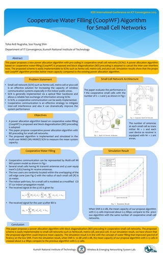 IEEE International Conference on ICT Convergence 2013

Cooperative Water Filling (CoopWF) Algorithm
for Small Cell Networks
Toha Ardi Nugraha, Soo Young Shin
Department of IT Convergence, Kumoh National Institute of Technology
Abstract
This paper proposes a new power allocation algorithm with pre-coding in cooperative small cell networks (SCNs). A power allocation algorithm
based on cooperative water-filling (CoopWF) is proposed and block diagonalization (BD) precoding is adopted to cancel the inter-user interfere
nces. The proposed scheme is easily implementable to SCNs such as femto-cell, metro-cell, and pico-cell. Simulation results show that the propo
sed CoopWF algorithm provides better mean capacity compared to the existing power allocation algorithm.

Problem Statement
• Small cell network (SCN) such as femto-cell, metro-cell or pico-cell
is an effective solution for increasing the capacity of wireless
communication systems especially in the indoor public areas.
• SCN is generally implemented via a optical fiber backbone and
allows a reliable fast exchange of information among SCNs
• In SCN, a cooperative communication can be easily implemented.
• Cooperative communication is an effective strategy to mitigate
inter-cell interference and also it can dramatically improve the
system performance

Small Cell Network Architecture

The paper evaluate the performance o
f the cooperative small cells with the
number of C = 2 and 3 as shown in Fig.1

Objectives
• A power allocation algorithm based on cooperative water-filling
(CoopWF) is proposed and block diagonalization (BD) precoding
is adopted
• This paper propose cooperative power allocation algorithm with
BD precoding for small cell networks.
• The proposed algorithm is implemented and simulated in the
multi-user MIMO (MU-MIMO) SCN to measure the mean system
capacity.

Cooperative Water Filling

The number of antennas
at each small cell as trans
mitter Nt = 2 and each
user device as receiver is
equipped with Nr = 2 ant
ennas.

Simulation Result

• Cooperative communication can be represented by Multi-cell MI
MO system model as shown in Fig.1
• Several small cells having Nt transmit antennas and uj user equip
ment's (UEs) having Nr receive antennas.
• The two users are randomly located within the overlapping of the
cell edge zone (see Fig.1) with the radius of each small cell (R) is
20 meter.
• The indoor path-loss, for a small cell is modeled as a modified CO
ST-231 indoor propagation model.
• The received signal at the uj UE is given by

• The received signal for the user uj after BD is
When SNR is 0 dB, the mean capacity of our propose algorithm
with C=3 cells improved about 0.3 Mbps compare to the previ
ous algorithm with the same number of cooperative small cell
networks.

Conclusion
This paper proposes a power allocation algorithm with block diagonalization (BD) precoding in cooperative small cell networks. The proposed
scheme is easily implementable to small cell networks such as femtocell, metro-cell, and pico-cell. In our simulation result, we have shown that
the proposed algorithm could improve mean capacity. The simulation result is in line with the concept of water filling that improved spectral ef
ficiency on the low SNR. From the simulation result, when SNR is -10 dB until 0 dB, the mean capacity of our propose algorithm with C=3 cells in
creased about 0.4 Mbps compare to the previous algorithm with C=3 cells.
Kumoh National Institute of Technology

Wireless & Emerging Networking System Lab.

 