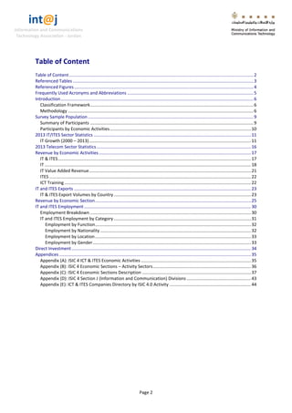 int@j 
Information and Communications 
Technology Association - Jordan 
Page 2 
Table of Content 
Table of Content ..................................................................................................................................................... 2 
Referenced Tables .................................................................................................................................................. 3 
Referenced Figures ................................................................................................................................................. 4 
Frequently Used Acronyms and Abbreviations ...................................................................................................... 5 
Introduction ............................................................................................................................................................ 6 
Classification Framework .................................................................................................................................... 6 
Methodology ...................................................................................................................................................... 6 
Survey Sample Population ...................................................................................................................................... 9 
Summary of Participants .................................................................................................................................... 9 
Participants by Economic Activities .................................................................................................................. 10 
2013 IT/ITES Sector Statistics ............................................................................................................................... 11 
IT Growth (2000 – 2013) ................................................................................................................................... 11 
2013 Telecom Sector Statistics ............................................................................................................................. 16 
Revenue by Economic Activities ........................................................................................................................... 17 
IT & ITES ............................................................................................................................................................ 17 
IT ....................................................................................................................................................................... 18 
IT Value Added Revenue ................................................................................................................................... 21 
ITES ................................................................................................................................................................... 22 
ICT Training ....................................................................................................................................................... 22 
IT and ITES Exports ............................................................................................................................................... 23 
IT & ITES Export Volumes by Country ............................................................................................................... 23 
Revenue by Economic Section .............................................................................................................................. 25 
IT and ITES Employment ....................................................................................................................................... 30 
Employment Breakdown .................................................................................................................................. 30 
IT and ITES Employment by Category ............................................................................................................... 31 
Employment by Function .............................................................................................................................. 32 
Employment by Nationality .......................................................................................................................... 32 
Employment by Location .............................................................................................................................. 33 
Employment by Gender ................................................................................................................................ 33 
Direct Investment ................................................................................................................................................. 34 
Appendices ........................................................................................................................................................... 35 
Appendix (A): ISIC 4 ICT & ITES Economic Activities ......................................................................................... 35 
Appendix (B): ISIC 4 Economic Sections – Activity Sectors ............................................................................... 36 
Appendix (C): ISIC 4 Economic Sections Description ........................................................................................ 37 
Appendix (D): ISIC 4 Section J (Information and Communication) Divisions .................................................... 43 
Appendix (E): ICT & ITES Companies Directory by ISIC 4.0 Activity .................................................................. 44 
 