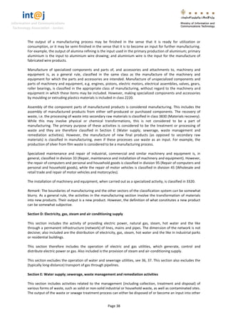 int@j 
Information and Communications 
Technology Association - Jordan 
Page 38 
The output of a manufacturing process may be finished in the sense that it is ready for utilization or consumption, or it may be semi-finished in the sense that it is to become an input for further manufacturing. For example, the output of alumina refining is the input used in the primary production of aluminium; primary aluminium is the input to aluminium wire drawing; and aluminium wire is the input for the manufacture of fabricated wire products. 
Manufacture of specialized components and parts of, and accessories and attachments to, machinery and equipment is, as a general rule, classified in the same class as the manufacture of the machinery and equipment for which the parts and accessories are intended. Manufacture of unspecialized components and parts of machinery and equipment, e.g. engines, pistons, electric motors, electrical assemblies, valves, gears, roller bearings, is classified in the appropriate class of manufacturing, without regard to the machinery and equipment in which these items may be included. However, making specialized components and accessories by moulding or extruding plastics materials is included in class 2220. 
Assembly of the component parts of manufactured products is considered manufacturing. This includes the assembly of manufactured products from either self-produced or purchased components. The recovery of waste, i.e. the processing of waste into secondary raw materials is classified in class 3830 (Materials recovery). While this may involve physical or chemical transformations, this is not considered to be a part of manufacturing. The primary purpose of these activities is considered to be the treatment or processing of waste and they are therefore classified in Section E (Water supply; sewerage, waste management and remediation activities). However, the manufacture of new final products (as opposed to secondary raw materials) is classified in manufacturing, even if these processes use waste as an input. For example, the production of silver from film waste is considered to be a manufacturing process. 
Specialized maintenance and repair of industrial, commercial and similar machinery and equipment is, in general, classified in division 33 (Repair, maintenance and installation of machinery and equipment). However, the repair of computers and personal and household goods is classified in division 95 (Repair of computers and personal and household goods), while the repair of motor vehicles is classified in division 45 (Wholesale and retail trade and repair of motor vehicles and motorcycles). 
The installation of machinery and equipment, when carried out as a specialized activity, is classified in 3320. 
Remark: The boundaries of manufacturing and the other sectors of the classification system can be somewhat blurry. As a general rule, the activities in the manufacturing section involve the transformation of materials into new products. Their output is a new product. However, the definition of what constitutes a new product can be somewhat subjective. 
Section D: Electricity, gas, steam and air conditioning supply 
This section includes the activity of providing electric power, natural gas, steam, hot water and the like through a permanent infrastructure (network) of lines, mains and pipes. The dimension of the network is not decisive; also included are the distribution of electricity, gas, steam, hot water and the like in industrial parks or residential buildings. 
This section therefore includes the operation of electric and gas utilities, which generate, control and distribute electric power or gas. Also included is the provision of steam and air-conditioning supply. 
This section excludes the operation of water and sewerage utilities, see 36, 37. This section also excludes the (typically long-distance) transport of gas through pipelines. 
Section E: Water supply; sewerage, waste management and remediation activities 
This section includes activities related to the management (including collection, treatment and disposal) of various forms of waste, such as solid or non-solid industrial or household waste, as well as contaminated sites. The output of the waste or sewage treatment process can either be disposed of or become an input into other  