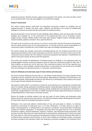 int@j 
Information and Communications 
Technology Association - Jordan 
Page 39 
production processes. Activities of water supply are also grouped in this section, since they are often carried out in connection with, or by units also engaged in, the treatment of sewage. 
Section F: Construction 
This section includes general construction and specialized construction activities for buildings and civil engineering works. It includes new work, repair, additions and alterations, the erection of prefabricated buildings or structures on the site and also construction of a temporary nature. 
General construction is the construction of entire dwellings, office buildings, stores and other public and utility buildings, farm buildings etc., or the construction of civil engineering works such as motorways, streets, bridges, tunnels, railways, airfields, harbours and other water projects, irrigation systems, sewerage systems, industrial facilities, pipelines and electric lines, sports facilities etc. 
This work can be carried out on own account or on a fee or contract basis. Portions of the work and sometimes even the whole practical work can be subcontracted out. A unit that carries the overall responsibility for a construction project is classified here. Also included is the repair of buildings and engineering works. 
This section includes the complete construction of buildings (division 41), the complete construction of civil engineering works (division 42), as well as specialized construction activities, if carried out only as a part of the construction process (division 43). The renting of construction equipment with operator is classified with the specific construction activity carried out with this equipment. 
This section also includes the development of building projects for buildings or civil engineering works by bringing together financial, technical and physical means to realize the construction projects for later sale. If these activities are carried out not for later sale of the construction projects, but for their operation (e.g. renting of space in these buildings, manufacturing activities in these plants), the unit would not be classified here, but according to its operational activity, i.e. real estate, manufacturing etc. 
Section G: Wholesale and retail trade; repair of motor vehicles and motorcycles 
This section includes wholesale and retail sale (i.e. sale without transformation) of any type of goods and the rendering of services incidental to the sale of these goods. Wholesaling and retailing are the final steps in the distribution of goods. Goods bought and sold are also referred to as merchandise. Also included in this section are the repair of motor vehicles and motorcycles. 
Sale without transformation is considered to include the usual operations (or manipulations) associated with trade, for example sorting, grading and assembling of goods, mixing (blending) of goods (for example sand), bottling (with or without preceding bottle cleaning), packing, breaking bulk and repacking for distribution in smaller lots, storage (whether or not frozen or chilled), cleaning and drying of agricultural products, cutting out of wood fibreboards or metal sheets as secondary activities. 
Division 45 includes all activities related to the sale and repair of motor vehicles and motorcycles, while divisions 46 and 47 include all other sale activities. The distinction between division 46 (wholesale) and division 47 (retail sale) is based on the predominant type of customer. 
Wholesale is the resale (sale without transformation) of new and used goods to retailers, to industrial, commercial, institutional or professional users, or to other wholesalers, or involves acting as an agent or broker in buying goods for, or selling goods to, such persons or companies. The principal types of businesses included are merchant wholesalers, i.e. wholesalers who take title to the goods they sell, such as wholesale merchants or jobbers, industrial distributors, exporters, importers, and cooperative buying associations, sales branches and sales offices (but not retail stores) that are maintained by manufacturing or mining units apart from their plants or mines for the purpose of marketing their products and that do not merely take orders to be filled by direct shipments from the plants or mines. Also included are merchandise brokers, commission merchants and agents and assemblers, buyers and cooperative associations engaged in the marketing of farm  