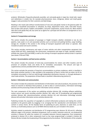 int@j 
Information and Communications 
Technology Association - Jordan 
Page 40 
products. Wholesalers frequently physically assemble, sort and grade goods in large lots, break bulk, repack and redistribute in smaller lots, for example pharmaceuticals; store, refrigerate, deliver and install goods, engage in sales promotion for their customers and label design. 
Retailing is the resale (sale without transformation) of new and used goods mainly to the general public for personal or household consumption or utilization, by shops, department stores, stalls, mail-order houses, door-to-door sales persons, hawkers and peddlers, consumer cooperatives, auction houses etc. Most retailers take title to the goods they sell, but some act as agents for a principal and sell either on consignment or on a commission basis. 
Section H: Transportation and storage 
This section includes the provision of passenger or freight transport, whether scheduled or not, by rail, pipeline, road, water or air and associated activities such as terminal and parking facilities, cargo handling, storage etc. Included in this section is the renting of transport equipment with driver or operator. Also included are postal and courier activities. 
This section excludes maintenance and repair of motor vehicles and other transportation equipment (see classes 4520 and 3315, respectively), the construction, maintenance and repair of roads, railroads, harbours, airfields (see classes 4210 and 4290), as well as the renting of transport equipment without driver or operator (see classes 7710 and 7730). 
Section I: Accommodation and food service activities 
This section includes the provision of short-stay accommodation for visitors and other travelers and the provision of complete meals and drinks fit for immediate consumption. The amount and type of supplementary services provided within this section can vary widely. 
This section excludes the provision of long-term accommodation as primary residences, which is classified in Real estate activities (section L). Also excluded is the preparation of food or drinks that are either not fit for immediate consumption or that are sold through independent distribution channels, i.e. through wholesale or retail trade activities. The preparation of these foods is classified in Manufacturing (section C). 
Section J: Information and communication 
This section includes the production and distribution of information and cultural products, the provision of the means to transmit or distribute these products, as well as data or communications, information technology activities and the processing of data and other information service activities. 
The main components of this section are publishing activities (division 58), including software publishing, motion picture and sound recording activities (division 59), radio and TV broadcasting and programming activities (division 60), telecommunications activities (division 61) and information technology activities (division 62) and other information service activities (division 63). 
Publishing includes the acquisition of copyrights to content (information products) and making this content available to the general public by engaging in (or arranging for) the reproduction and distribution of this content in various forms. All the feasible forms of publishing (in print, electronic or audio form, on the internet, as multimedia products such as CD-ROM reference books etc.) are included in this section. 
Activities related to production and distribution of TV programming span divisions 59, 60 and 61, reflecting different stages in this process. Individual components, such as movies, television series etc. are produced by activities in division 59, while the creation of a complete television channel programme, from components produced in division 59 or other components (such as live news programming) is included in division 60. Division 60 also includes the broadcasting of this programme by the producer. The distribution of the complete  