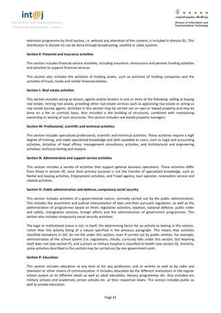 int@j 
Information and Communications 
Technology Association - Jordan 
Page 41 
television programme by third parties, i.e. without any alteration of the content, is included in division 61. This distribution in division 61 can be done through broadcasting, satellite or cable systems. 
Section K: Financial and insurance activities 
This section includes financial service activities, including insurance, reinsurance and pension funding activities and activities to support financial services. 
This section also includes the activities of holding assets, such as activities of holding companies and the activities of trusts, funds and similar financial entities. 
Section L: Real estate activities 
This section includes acting as lessors, agents and/or brokers in one or more of the following: selling or buying real estate, renting real estate, providing other real estate services such as appraising real estate or acting as real estate escrow agents. Activities in this section may be carried out on own or leased property and may be done on a fee or contract basis. Also included is the building of structures, combined with maintaining ownership or leasing of such structures. This section includes real estate property managers. 
Section M: Professional, scientific and technical activities 
This section includes specialized professional, scientific and technical activities. These activities require a high degree of training, and make specialized knowledge and skills available to users, such as Legal and accounting activities, Activities of head offices; management consultancy activities, and Architectural and engineering activities; technical testing and analysis. 
Section N: Administrative and support service activities 
This section includes a variety of activities that support general business operations. These activities differ from those in section M, since their primary purpose is not the transfer of specialized knowledge, such as Rental and leasing activities, Employment activities, and Travel agency, tour operator, reservation service and related activities. 
Section O: Public administration and defence; compulsory social security 
This section includes activities of a governmental nature, normally carried out by the public administration. This includes the enactment and judicial interpretation of laws and their pursuant regulation, as well as the administration of programmes based on them, legislative activities, taxation, national defence, public order and safety, immigration services, foreign affairs and the administration of government programmes. This section also includes compulsory social security activities. 
The legal or institutional status is not, in itself, the determining factor for an activity to belong in this section, rather than the activity being of a nature specified in the previous paragraph. This means that activities classified elsewhere in ISIC do not fall under this section, even if carried out by public entities. For example, administration of the school system (i.e. regulations, checks, curricula) falls under this section, but teaching itself does not (see section P), and a prison or military hospital is classified to health (see section Q). Similarly, some activities described in this section may be carried out by non-government units. 
Section P: Education 
This section includes education at any level or for any profession, oral or written as well as by radio and television or other means of communication. It includes education by the different institutions in the regular school system at its different levels as well as adult education, literacy programmes etc. Also included are military schools and academies, prison schools etc. at their respective levels. The section includes public as well as private education.  