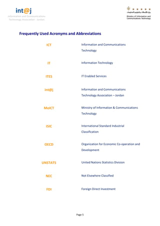int@j 
Information and Communications 
Technology Association - Jordan 
Page 5 
Frequently Used Acronyms and Abbreviations 
ICT 
Information and Communications Technology 
IT 
Information Technology 
ITES 
IT Enabled Services 
int@j 
Information and Communications Technology Association – Jordan 
MoICT 
Ministry of Information & Communications Technology 
ISIC 
International Standard Industrial Classification 
OECD 
Organization for Economic Co-operation and Development 
UNSTATS 
United Nations Statistics Division 
NEC 
Not Elsewhere Classified 
FDI 
Foreign Direct Investment  