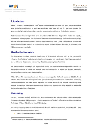 int@j 
Information and Communications 
Technology Association - Jordan 
Page 6 
Introduction 
Jordan’s ICT and IT Enabled Services (ITES)1 sector has come a long way in the past years and has achieved a great deal of accomplishments in which we can all take great pride. ICT and ITES are listed amongst the government’s highest priorities, and are expected to continue to contribute to the Jordanian economy. 
To demonstrate the sector’s growth in terms of numbers and to determine the growth in market size, exports, investments, and employment, the Information and Communications Technology Association of Jordan (int@j) and the Ministry of Information and Communications Technology (MoICT) have completed the ICT and ITES Sector Classification and Statistics for 2013 aiming to provide clear and accurate references on Jordan's ICT and ITES sector size and magnitude. 
Classification Framework 
The International Standard Industrial Classification of All Economic Activities (ISIC) is the international reference classification of productive activities. Its main purpose is to provide a set of activity categories that can be utilized for the collection and reporting of statistics according to such activities. 
ISIC is a classification according to kind of productive activity, and not a classification of goods and services. It is distinctively different in nature and purpose from the classifications of goods and services, ownership, institutional units or other types of classifications. 
All the ICT and ITES Sector classifications in this report were mapped to the fourth revision of ISIC (ISIC, Rev.4) which is the outcome of a review process that spanned several years and involved contributions from many classifications experts and users around the world. The fourth revision of ISIC provides substantially more detail at all levels than the previous versions of the classification. This increased detail responds to requests by both producers and users of statistics. 
Methodology 
The 2013 ICT and IT Enabled Services (ITES) Sector Classification and Statistics Survey conducted between February and August 2014 represents a holistic assessment of Jordan’s Information and Communications Technology (ICT) and IT Enabled Services (ITES) industry. 
The Survey was designed based on the International Standard Industrial Classification, Version 4.0 (ISIC 4.0) to provide information on the following topics: 
 IT and ITES revenue domestic and export 
1 IT enabled services are the services that make extensive use of information and communication technologies.  