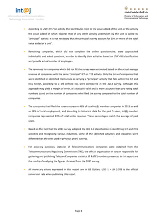 int@j 
Information and Communications 
Technology Association - Jordan 
Page 8 
 According to UNSTATS "An activity that contributes most to the value added of the unit, or the activity the value added of which exceeds that of any other activity undertaken by the unit is called its “principal” activity. It is not necessary that the principal activity account for 50% or more of the total value added of a unit”. 
 Remaining companies, which did not complete the online questionnaire, were approached individually, and asked questions, in order to identify their activities based on (ISIC 4.0) classification and provide actual number of employees. 
 The revenues for companies which did not fill the survey were estimated based on the actual average revenue of companies with the same “principal” ICT or ITES activity. Only the data of companies that were identified or identified themselves as carrying a “principal” activity that falls within the ICT and ITES Sector, according to a pre-defined list, were considered in the 2013 survey. Although this approach may yield a margin of error, it’s statically valid and is more accurate than pro-rating total numbers based on the number of companies who filled the survey compared to the total number of companies. 
 The companies that filled the survey represent 46% of total int@j member companies in 2013 as well as 56% of total employment, and according to historical data for the past 5 years, int@j member companies represented 83% of total sector revenue. These percentages match the average of past years. 
 Based on the fact that the 2013 survey adopted the ISIC 4.0 classification in identifying ICT and ITES activities and recognizing various industries, some of the identified activities and industries were different than the ones used in previous years’ surveys. 
 For accuracy purposes, statistics of Telecommunications companies were obtained from the Telecommunications Regulatory Commission (TRC), the official organization in Jordan responsible for gathering and publishing Telecom Companies statistics. IT & ITES numbers presented in this report are the results of analyzing the figures obtained from the 2013 survey. 
 All monetary values expressed in this report are in US Dollars. USD 1 = JD 0.708 is the official conversion rate when publishing this report.  