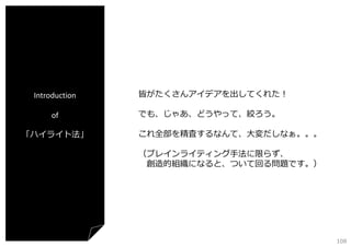 Introduction
of
「ハイライト法」

皆がたくさんアイデアを出してくれた！
でも、じゃあ、どうやって、絞ろう。
これ全部を精査するなんて、⼤変だしなぁ。。。
（ブレインライティング⼿法に限らず、
創造的組織になると、ついて回る問題です。）

108

 
