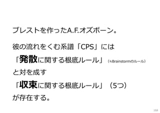ブレストを作ったA.F.オズボーン。
彼の流れをくむ系譜「CPS」には
「発散に関する根底ルール」（≒Brainstormのルール）
と対を成す
「収束に関する根底ルール」（5つ）
が存在する。
168

 