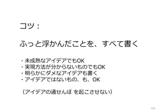 コツ：
ふっと浮かんだことを、すべて書く
・未成熟なアイデアでもOK
・実現⽅法が分からないものでもOK
・明らかにダメなアイデアも書く
・アイデアではないもの、も、OK
（アイデアの通せんぼ を起こさせない）
193

 
