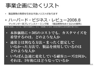事業企画に効くリスト
•

製品開発の発想を引き出す良いリストがあります

• ハーバード・ビジネス・レビュー2008.8
マッキンゼー流ブレインストーミング術

「製品開発をめぐる21の質問」

著作権に配慮し、ここへは、⼀部だけの抜粋にし、かつ、⼀部加筆しています。全⽂及び原⽂は上記の出典をご覧ください

• 本体価格に＋50%のコストでも、カスタマイズを
希望するのは、どのような人か
• 通常とは異なる方法・まったく想定して
いなかった方法で、製品を使用しているのは
どのような人か
• いちばん急速に変化している顧客ニーズは何か。
それは、5年後にはどうなっているか
215

 
