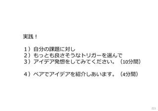 実践！
１）⾃分の課題に対し
２）もっとも良さそうなトリガーを選んで
３）アイデア発想をしてみてください。（10分間）
４）ペアでアイデアを紹介しあいます。（4分間）

221

 