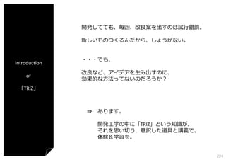 開発してても、毎回、改良案を出すのは試⾏錯誤。
新しいものつくるんだから、しょうがない。

Introduction
of

・・・でも、
改良など、アイデアを⽣み出すのに、
効果的な⽅法ってないのだろうか？

「TRIZ」

⇒ あります。
開発⼯学の中に「TRIZ」という知識が。
それを思い切り、意訳した道具と講義で、
体験＆学習を。
224

 