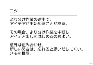 コツ
━━━━━━━━━━━━━━━━━
より分け作業の途中で、
アイデアが出始めることがある。
その場合、より分け作業を中断し
アイデア出しをはじめるのもよい。
意外な組み合わせ、
新しい閃きは、忘れると思いだしにくい。
メモを推奨。
253

 