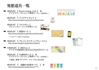 発想道具一覧
IDEAPLANT 『 Brainstorming Card 』 ※
アイデアワークショップ専⽤ツール（⼀般販売無し）
IDEAPLANT 『 アイデアトランプ 』
http://www.ideaplant.jp/products/ideatrump/
IDEAPLANT 『 ブレスター 』
ブレインストーミング学習ツール
IDEAPLANT 『 智慧カード 』
http://www.ideaplant.jp/products/chiecard3/
（スマホアプリ：KAYAC『ideaPod』）

IDEAPLANT 『 ブレインライティングシート2 』
http://www.ideaplant.jp/products/bws2/
IIDEAPLANT 『 IDEAVote 』
アイデアを創造的に絞り込む⽅法を学ぶツール
IDEAPLANT 『 SCAMPERカード 』 ※
アイデアワークショップ専⽤ツール（⼀般販売無し）
⇒図表：拙著『アイデア・スイッチ』まえがき

IDEAPLANT 『 （連想の4法則カード） 』 ※
http://www.ideaplant.jp/products/***/

287

 