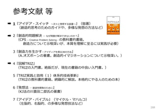 参考⽂献 等
1『アイデア・スイッチ 〜次々と発想する装置〜』（拙著）
（創造的思考のためのガイドや、多様な発想の⽅法など）
2『創造的問題解決 ― なぜ問題が解決できないのか？』
（CPS – Creative Problem Solving - の教科書的書籍。
創造⼒について⽰唆深いが、本質を理解に⾄るには実践が必要）
3『創造⼒を⽣かす―アイディアを得る38の⽅法』
（A.オズボーンの著書。創造的イマジネーションについて⽰唆深い。）
4『図解TRIZ』
（TRIZの⼊⾨書。絶版だが、現在の書籍の中良い⼊⾨書。）
5『TRIZ実践と効⽤（１）体系的技術⾰新』
（TRIZの教科書的書籍。網羅的に解説。本格的にやる⼈のための本）
6『発想法 ― 創造性開発のために』
（KJ法の川喜⽥⼆郎⽒の著書）
7『アイデア・バイブル』（マイケル・マハルコ）
（左脳的、右脳的、の多様な発想技法など）

288

 