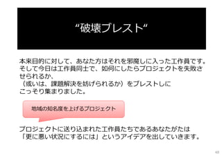“破壊ブレスト“
本来⽬的に対して、あなた⽅はそれを邪魔しに⼊った⼯作員です。
そして今⽇は⼯作員同⼠で、如何にしたらプロジェクトを失敗さ
せられるか、
（或いは、課題解決を妨げられるか）をブレストしに
こっそり集まりました。
地域の知名度を上げるプロジェクト

プロジェクトに送り込まれた⼯作員たちであるあなたがたは
「更に悪い状況にするには」というアイデアを出していきます。
48

 