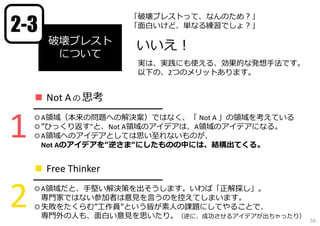 2-3

「破壊ブレストって、なんのため？」
「⾯⽩いけど、単なる練習でしょ？」

破壊ブレスト
について

いいえ！
実は、実践にも使える、効果的な発想⼿法です。
以下の、2つのメリットあります。

■ Not A の 思考

1

━━━━━━━━━━━━━━━━━
◎A領域（本来の問題への解決案）ではなく、「 Not A 」の領域を考えている
◎”ひっくり返す”と、Not A領域のアイデアは、A領域のアイデアになる。
◎A領域へのアイデアとしては思い⾄れないものが、
Not Aのアイデアを“逆さま“にしたものの中には、結構出てくる。

■ Free Thinker

2

━━━━━━━━━━━━━━━━━
◎A領域だと、⼿堅い解決策を出そうします。いわば「正解探し」。
専⾨家ではない参加者は意⾒を⾔うのを控えてしまいます。
◎失敗をたくらむ”⼯作員”という皆が素⼈の課題にしてやることで、
専⾨外の⼈も、⾯⽩い意⾒を思いたり。（逆に、成功させるアイデアが出ちゃったり）

56

 