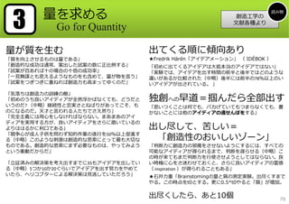 3

量を求める
Go for Quantity

量が質を⽣む

「質を向上させるものは量である」
「創造的な成功は通常、案出した試案の数に正⽐例する」
「試案が百あれば⼗の場合の⼗倍の成功率」
「⼀⾒無謀とも思えるようなものをも含めて、量が物を⾔う」
「試案をつぎつぎに重ねれば創造⼒も⾼まってゆくのだ」
「気落ちは創造⼒の訓練の敵」
「初めのうち良いアイディアが全然浮かばなくても、どうだと
いうのだ? （中略）継続性と忠実さとねばりがあってこそ、も
のになるのだ。天才と⾔われる⼈たちでさえ然り」
「完全主義には⽤⼼をしなければならない。まあまあのアイ
ディアを実⽤する⽅が、良いアイディアをさらに磨いているの
よりははるかに利⼝である」
「競争⼼が成⼈⼦供を問わず知的作業の遂⾏を50％以上促進す
る（中略）このような刺激は創造的な思索にとって最も⼤切な
ものである。創造的な思索にまず必要なものは、やってみよう
という衝動だからだ」
「⽴証済みの解決策を考え出すまでに35もアイデアを出してい
る（中略）5つか10か20ぐらいでアイデアを出す努⼒をやめて
いたら、ヘリコプターによる解決策は⾒逃していただろう」

創造⼯学の
⽂献各種より

読み物

出てくる順に傾向あり

★Fredrik Härén「アイデアメーション」 （ IDÉBOK ）
「初めに出てくるアイデアは⼤抵本当のアイデアではない」
「実験では、アイデアを出す時間の前半と後半ではどのような
違いがあるか⽐較された（中略）後半には前半の78％以上のい
いアイデアが出されている。 」

独創への早道＝掴んだら全部出す
「思いつくことは何でも、バカげていてもつまらなくても、書
かないことには他のアイディアの通せんぼをする」

出し尽して、苦しい＝
「創造性のおいしいゾーン」

「判断⼒に創造⼒の邪魔をさせないようにするには、すべての
可能なアイディアが得られるまで、判断を遅らせる（中略）こ
の時が来てもまだ判断⼒を⾏使させようとしてはならない。良
い時機に⼼をさ迷わせておくと、さらに良いアイディアの霊感
（ inspiration ）が得られることもある」
★⽯井⼒重「Brainstomingの量と質の測定実験。出尽くすまで
やる。この時点をt0とする。更に0.5*t0やると「質」が増加。

出尽くしたら、あと10個

79

 