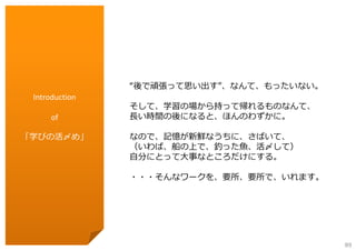 “後で頑張って思い出す”、なんて、もったいない。
Introduction
of
「学びの活〆め」

そして、学習の場から持って帰れるものなんて、
⻑い時間の後になると、ほんのわずかに。
なので、記憶が新鮮なうちに、さばいて、
（いわば、船の上で、釣った⿂、活〆して）
⾃分にとって⼤事なところだけにする。
・・・そんなワークを、要所、要所で、いれます。

89

 