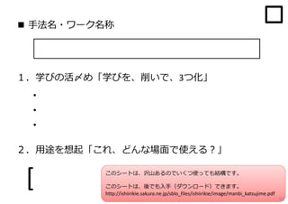 ■ ⼿法名・ワーク名称

１．学びの活〆め「学びを、削いで、3つ化」

・
・
・
２．⽤途を想起「これ、どんな場⾯で使える？」

[

このシートは、沢⼭あるのでいくつ使っても結構です。

]

このシートは、後でも⼊⼿（ダウンロード）できます。
http://ishiirikie.sakura.ne.jp/sblo_files/ishiirikie/image/manbi_katsujime.pdf

91

 