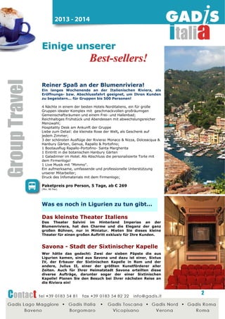 2014 - 2015

Eventreise an der Riviera!
Das Sankt Nikolaus-Fest
13.-16.12.2014
Nach dem großen Erfolg 2013, auf Grund der großen
Nachfrage, hier die ideale Veranstaltung, um mit Ihren
besten Kunden Sankt Nikolaus zu feiern.
Buchen Sie jetzt schon das Große Vergnügen!
3 Nächte in einem guten 4* Hotel mit geschmackvollen,
großzügigen Gemeinschaftsräumen;
ausgezeichnete Küche und ausgezeichnetes Frühstück
Abendessen mit Salatbüffet
Hospitality Desk bei Ankunft der Gruppen
Empfang der Gäste mit Musikkapelle
2 der schönsten Ausflüge der Gegend:
1 Ganztagesreisebegleitung Monaco-Monte-Carlo an der Cote d'Azur
1 Bimmelbahnfahrt Sankt Nikolaus Express in Monte-Carlo
1 Ganztagesreisebegleitung Alba-Langhe
Besuche von Grappa-Brennereien plus Torrone & Schokolade Atelier
Kostenfreie Verkostung typischer Ligurischer Spezialitäten
1 Galadinner im Hotel mit Künstlern aus ganz Italien
Als Abschluss die personalisierte Torte mit dem Firmenlogo!
Ein aufmerksame, umfassende und professionelle Unterstützung
unserer Mitarbeiter;
Druck des Infomaterials mit dem Firmenlogo: Mappe und Tickets für
den Sankt Nikolaus Express
Und...
Dekorationen
Weihnachtsbäume
Wohltätigkeitslotterie
Das Ergebnis? ... Sehr zufriedene Kunden!

Paketpreis pro Person, 4 Tage, ab € 179
(Min. 250 Pax - Bus Zubucher Basis)

Weitere Ideen für

Ligurien...

Die kleinste Rose der Welt

Sie ist so klein dass Sie und eine Espressotasse passt!
Überrasschen Sie Ihre Kunden mit etwas einigartigem und
exklusivem, eine sehr sympathische "Rose to go"! Sie ist
bekannt für Wiederstandsfähigkeit und Schönheit, ein
wirklich besonderes Geschenk!

2

 