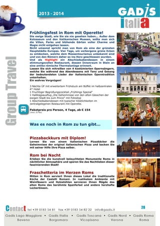 2014 - 2015

ab Januar 2013
Unser Büro in Rom
Eine weitere wichtige Etappe in der
Entwicklung von Gadis: die Eröffnung
des Büros in Rom, strategisch wichtige
Destination um unseren Kundenservice
zu erweitern.
Auch dieses 5. Büro greift auf den
Gadis
Datenserver
zurück
und
garantiert somit eine schnelles und
effizientes
Handling
sämtlicher
Vorgänge.

Gadis Roma
Graziano Lacaita, Büroleiter
Tel +39 06 87195064
Fax +39 0183 548222
roma@gadis.it

ab Juni 2013
Gadis ist direkter Partner der Vatikanischen
Museen in Rom!
Ab Juni ist Gadis direkter Partner der
Vatikanischen Museen in Rom!
Reservieren sie gleich Ihre VIP-Karten
und sparen Sie wertvolle Zeit bei Ihren
Gruppenreisen nach Rom...
Das unerträgliche Schlange Stehen
können Sie jetzt komplett vergessen!

Ideen_Events_Gruppen_2014_2015_Rev. 2

28

 