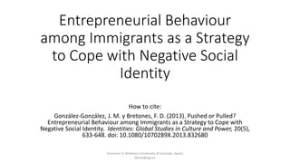 Entrepreneurial Behaviour
among Immigrants as a Strategy
to Cope with Negative Social
Identity
How to cite:
González-González, J. M. y Bretones, F. D. (2013). Pushed or Pulled?
Entrepreneurial Behaviour among Immigrants as a Strategy to Cope with
Negative Social Identity. Identities: Global Studies in Culture and Power, 20(5),
633-648. doi: 10.1080/1070289X.2013.832680
Francisco D. Bretones (University of Granada, Spain)
fdiazb@ugr.es
 