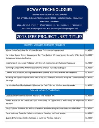 2013 IEEE PROJECT .NET TITLES
DOMAIN: WIRELESS NETWORK PROJECTS
A Data Fusion Technique for Wireless Ranging Performance Improvement Rs.4000/-
Harvesting-Aware Energy Management for Time-Critical Wireless Sensor Networks With Joint
Voltage and Modulation Scaling
Rs.4000/-
Importance of Coherence Protocols with Network Applications on Multicore Processors Rs.4000/-
Jamming Games in the MIMO Wiretap Channel With an Active Eavesdropper Rs.4000/-
Channel Allocation and Routing in Hybrid Multichannel Multiradio Wireless Mesh Networks Rs.4000/-
Modeling and Optimizing the Performance- Security Tradeoff on D-NCS Using the Coevolutionary
Paradigm
Rs.4000/-
Localization-Based Radio Model Calibration for Fault-Tolerant Wireless Mesh Networks Rs.4000/-
DOMAIN: MOBILE COMPUTING
Capacity of Hybrid Wireless Mesh Networks with Random APs Rs.4000/-
Power Allocation for Statistical QoS Provisioning in Opportunistic Multi-Relay DF Cognitive
Networks
Rs.4000/-
Delay-Optimal Broadcast for Multihop Wireless Networks Using Self-Interference Cancellation Rs.4000/-
Pulse Switching Toward a Packet-Less Protocol Paradigm for Event Sensing Rs.4000/-
Quality-Differentiated Video Multicast in Multirate Wireless Networks Rs.4000/-
ECWAY TECHNOLOGIES
IEEE PROJECTS & SOFTWARE DEVELOPMENTS
OUR OFFICES @ CHENNAI / TRICHY / KARUR / ERODE / MADURAI / SALEM / COIMBATORE
BANGALORE / HYDRABAD
CELL: +91 98949 17187, +91 875487 1111 / 2111 / 3111 / 4111 / 5111 / 6111 / 8111
VISIT: www.ecwayprojects.com MAIL TO: ecwaytechnologies@gmail.com
 