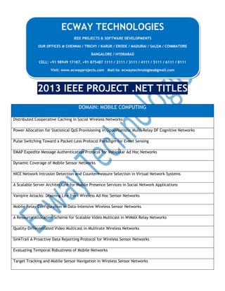 ECWAY TECHNOLOGIES
IEEE PROJECTS & SOFTWARE DEVELOPMENTS
OUR OFFICES @ CHENNAI / TRICHY / KARUR / ERODE / MADURAI / SALEM / COIMBATORE
BANGALORE / HYDRABAD
CELL: +91 98949 17187, +91 875487 1111 / 2111 / 3111 / 4111 / 5111 / 6111 / 8111
Visit: www.ecwayprojects.com Mail to: ecwaytechnologies@gmail.com

2013 IEEE PROJECT .NET TITLES
DOMAIN: MOBILE COMPUTING
Distributed Cooperative Caching in Social Wireless Networks
Power Allocation for Statistical QoS Provisioning in Opportunistic Multi-Relay DF Cognitive Networks
Pulse Switching Toward a Packet-Less Protocol Paradigm for Event Sensing
EMAP Expedite Message Authentication Protocol for Vehicular Ad Hoc Networks
Dynamic Coverage of Mobile Sensor Networks
NICE Network Intrusion Detection and Countermeasure Selection in Virtual Network Systems
A Scalable Server Architecture for Mobile Presence Services in Social Network Applications
Vampire Attacks: Draining Life from Wireless Ad Hoc Sensor Networks
Mobile Relay Configuration in Data-Intensive Wireless Sensor Networks
A Resource Allocation Scheme for Scalable Video Multicast in WiMAX Relay Networks
Quality-Differentiated Video Multicast in Multirate Wireless Networks
SinkTrail A Proactive Data Reporting Protocol for Wireless Sensor Networks
Evaluating Temporal Robustness of Mobile Networks
Target Tracking and Mobile Sensor Navigation in Wireless Sensor Networks

 