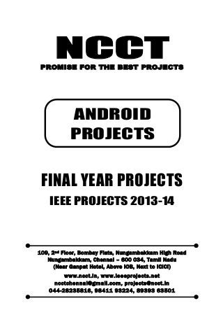 NCCT
Smarter way to do your Projects
044-2823 5816, 98411 93224
ncctchennai@gmail.com
ANDROID PROJECTS, IEEE 2013 PROJECT TITLES
NCCT, 109, 2
nd
Floor, Bombay Flats, Nungambakkam High Road, Nungambakkam,
Chennai – 600 034, Tamil Nadu. (Next to ICICI Bank, Above IOB, Near Taj Hotel)
Www.ncct.in, www.ieeeprojects.net, ncctchennai@gmail.com
1
NCCTPROMISE FOR THE BEST PROJECTS
FINAL YEAR PROJECTS
IEEE PROJECTS 2013-14
109, 2nd Floor, Bombay Flats, Nungambakkam High Road
Nungambakkam, Chennai – 600 034, Tamil Nadu
(Near Ganpat Hotel, Above IOB, Next to ICICI)
www.ncct.in, www.ieeeprojects.net
ncctchennai@gmail.com, projects@ncct.in
044-28235816, 98411 93224, 89393 63501
ANDROID
PROJECTS
 