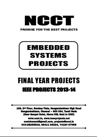 NCCT
Smarter way to do your Projects
044-2823 5816, 98411 93224
74184 97098
ncctchennai@gmail.com
EMBEDDED SYSTEM PROJECTS, IEEE 2013 PROJECT TITLES
NCCT, 109, 2
nd
Floor, Bombay Flats, Nungambakkam High Road, Nungambakkam,
Chennai – 600 034, Tamil Nadu. (Next to ICICI Bank, Above IOB, Near Taj Hotel)
www.ncct.in, www.ieeeprojects.net, ncctchennai@gmail.com
1
NCCTPROMISE FOR THE BEST PROJECTS
FINAL YEAR PROJECTS
IEEE PROJECTS 2013-14
109, 2nd Floor, Bombay Flats, Nungambakkam High Road
Nungambakkam, Chennai – 600 034, Tamil Nadu
(Near Ganpat Hotel, Above IOB, Next to ICICI)
www.ncct.in, www.ieeeprojects.net
ncctchennai@gmail.com, projects@ncct.in
044-28235816, 98411 93224, 74184 97098
EMBEDDED
SYSTEMS
PROJECTS
 