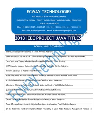 ECWAY TECHNOLOGIES
IEEE PROJECTS & SOFTWARE DEVELOPMENTS
OUR OFFICES @ CHENNAI / TRICHY / KARUR / ERODE / MADURAI / SALEM / COIMBATORE
BANGALORE / HYDRABAD
CELL: +91 98949 17187, +91 875487 1111 / 2111 / 3111 / 4111 / 5111 / 6111 / 8111
Visit: www.ecwayprojects.com Mail to: ecwaytechnologies@gmail.com

2013 IEEE PROJECT JAVA TITLES
DOMAIN: MOBILE COMPUTING
Distributed Cooperative Caching in Social Wireless Networks
Power Allocation for Statistical QoS Provisioning in Opportunistic Multi-Relay DF Cognitive Networks
Pulse Switching Toward a Packet-Less Protocol Paradigm for Event Sensing
EMAP Expedite Message Authentication Protocol for Vehicular Ad Hoc Networks
Dynamic Coverage of Mobile Sensor Networks
A Scalable Server Architecture for Mobile Presence Services in Social Network Applications
Mobile Relay Configuration in Data-Intensive Wireless Sensor Networks
A Resource Allocation Scheme for Scalable Video Multicast in WiMAX Relay Networks
Quality-Differentiated Video Multicast in Multirate Wireless Networks
SinkTrail A Proactive Data Reporting Protocol for Wireless Sensor Networks
Target Tracking and Mobile Sensor Navigation in Wireless Sensor Networks
Toward Privacy Preserving and Collusion Resistance in a Location Proof Updating System
On the Real-Time Hardware Implementation Feasibility of Joint Radio Resource Management Policies for

 