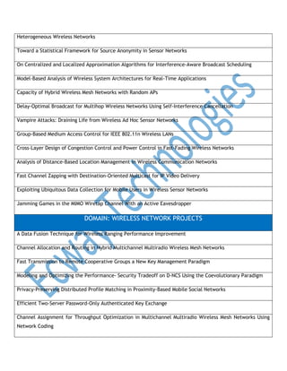 Heterogeneous Wireless Networks
Toward a Statistical Framework for Source Anonymity in Sensor Networks
On Centralized and Localized Approximation Algorithms for Interference-Aware Broadcast Scheduling
Model-Based Analysis of Wireless System Architectures for Real-Time Applications
Capacity of Hybrid Wireless Mesh Networks with Random APs
Delay-Optimal Broadcast for Multihop Wireless Networks Using Self-Interference Cancellation
Vampire Attacks: Draining Life from Wireless Ad Hoc Sensor Networks
Group-Based Medium Access Control for IEEE 802.11n Wireless LANs
Cross-Layer Design of Congestion Control and Power Control in Fast-Fading Wireless Networks
Analysis of Distance-Based Location Management in Wireless Communication Networks
Fast Channel Zapping with Destination-Oriented Multicast for IP Video Delivery
Exploiting Ubiquitous Data Collection for Mobile Users in Wireless Sensor Networks
Jamming Games in the MIMO Wiretap Channel With an Active Eavesdropper

DOMAIN: WIRELESS NETWORK PROJECTS
A Data Fusion Technique for Wireless Ranging Performance Improvement
Channel Allocation and Routing in Hybrid Multichannel Multiradio Wireless Mesh Networks
Fast Transmission to Remote Cooperative Groups a New Key Management Paradigm
Modeling and Optimizing the Performance- Security Tradeoff on D-NCS Using the Coevolutionary Paradigm
Privacy-Preserving Distributed Profile Matching in Proximity-Based Mobile Social Networks
Efficient Two-Server Password-Only Authenticated Key Exchange
Channel Assignment for Throughput Optimization in Multichannel Multiradio Wireless Mesh Networks Using
Network Coding

 