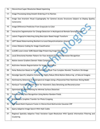16.

Hierarchical Super-Resolution-Based Inpainting

17.

Image Processing Using Smooth Ordering of its Patches

18.

Image Size Invariant Visual Cryptography for General Access Structures Subject to Display Quality
Constraints

19.

Image-Difference Prediction From Grayscale to Color

20.

Interactive Segmentation for Change Detection in Multispectral Remote-Sensing Images

21.

Latent Fingerprint Matching Using Descriptor-Based Hough Transform

22.

LDFT-Based Watermarking Resilient to Local Desynchronization Attacks

23.

Linear Distance Coding for Image Classification

24.

LLSURE Local Linear SURE-Based Edge-Preserving Image Filtering

25.

Local Directional Number Pattern for Face Analysis Face and Expression Recognition

26.

Motion-Aware Gradient Domain Video Composition

27.

Multiview Hessian Regularization for Image Annotation

28.

Noise Reduction Based on Partial-Reference, Dual-Tree Complex Wavelet Transform Shrinkage

29.

Nonedge-Specific Adaptive Scheme for Highly Robust Blind Motion Deblurring of Natural Imagess

30.

Nonlinearity Detection in Hyperspectral Images Using a Polynomial Post-Nonlinear Mixing Model

31.

Nonlocal Transform-Domain Filter for Volumetric Data Denoising and Reconstruction

32.

Optimized 3D Watermarking for Minimal Surface Distortion

33.

Pose-Invariant Face Recognition Using Markov Random Fields

34.

Probabilistic Graphlet Transfer for Photo Cropping

35.

QoE-Based Multi-Exposure Fusion in Hierarchical Multivariate Gaussian CRF

36.

Query-Adaptive Image Search With Hash Codes

37.

Regional Spatially Adaptive Total Variation Super-Resolution With Spatial Information Filtering and
Clustering

 